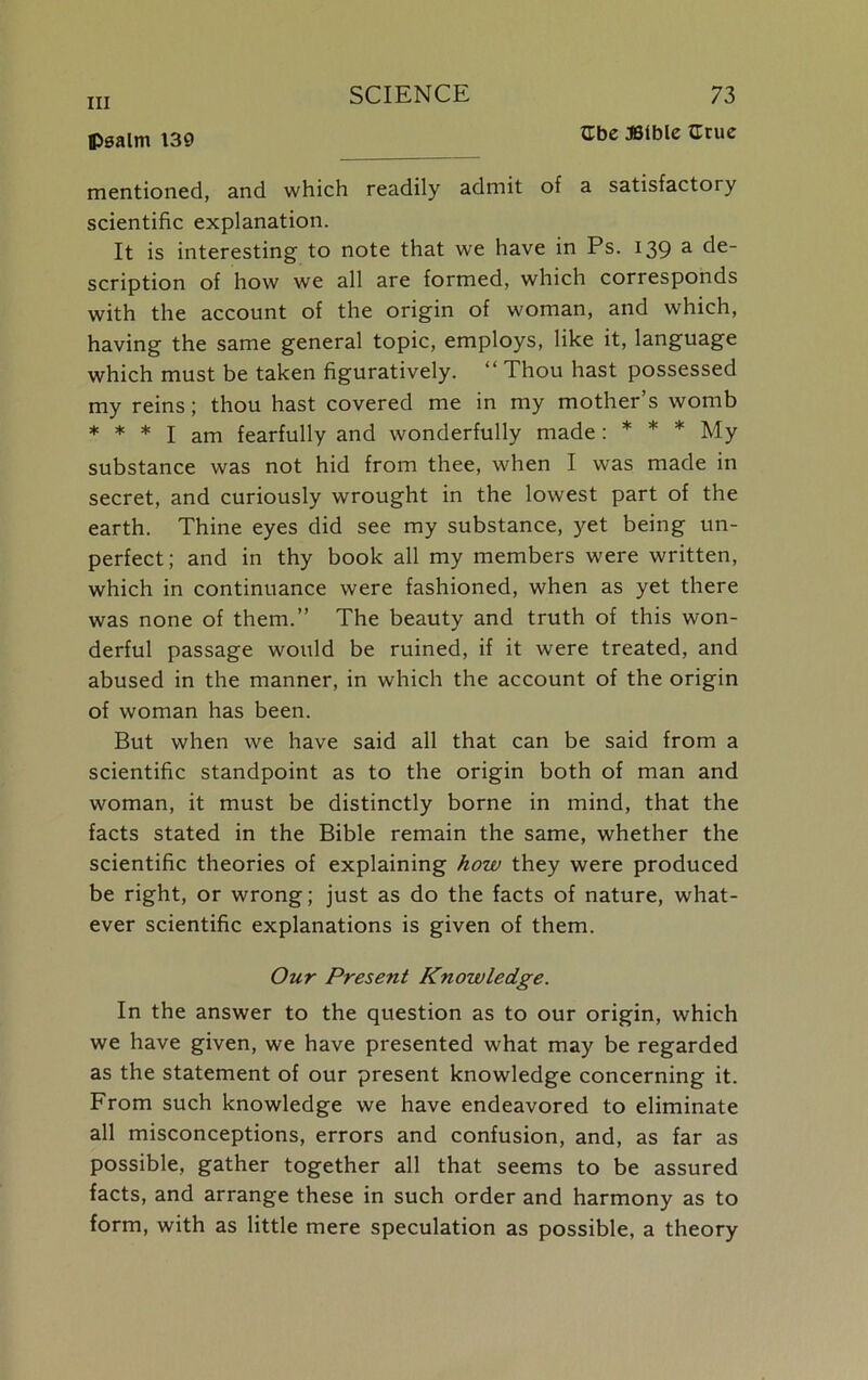 Ube JBtble Crue psalm 139 mentioned, and which readily admit of a satisfactory scientific explanation. It is interesting to note that we have in Ps. 139 a de- scription of how we all are formed, which corresponds with the account of the origin of woman, and which, having the same general topic, employs, like it, language which must be taken figuratively. “ Thou hast possessed my reins; thou hast covered me in my mother’s womb * * * I am fearfully and wonderfully made: * * * My substance was not hid from thee, when I was made in secret, and curiously wrought in the lowest part of the earth. Thine eyes did see my substance, yet being un- perfect; and in thy book all my members were written, which in continuance were fashioned, when as yet there was none of them.” The beauty and truth of this won- derful passage would be ruined, if it were treated, and abused in the manner, in which the account of the origin of woman has been. But when we have said all that can be said from a scientific standpoint as to the origin both of man and woman, it must be distinctly borne in mind, that the facts stated in the Bible remain the same, whether the scientific theories of explaining how they were produced be right, or wrong; just as do the facts of nature, what- ever scientific explanations is given of them. Our Present Knowledge. In the answer to the question as to our origin, which we have given, we have presented what may be regarded as the statement of our present knowledge concerning it. From such knowledge we have endeavored to eliminate all misconceptions, errors and confusion, and, as far as possible, gather together all that seems to be assured facts, and arrange these in such order and harmony as to form, with as little mere speculation as possible, a theory