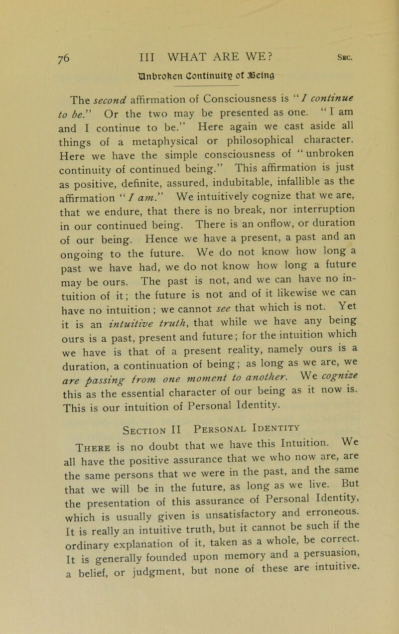 mnbrohen Continuity ot JBelng The seco?id affirmation of Consciousness is “/ continue to be. Or the two may be presented as one. “ I am and I continue to be.” Here again we cast aside all things of a metaphysical or philosophical character. Here we have the simple consciousness of “ unbroken continuity of continued being. This affirmation is just as positive, definite, assured, indubitable, infallible as the affirmation “ I am. We intuitively cognize that we are, that we endure, that there is no break, nor interruption in our continued being. There is an onflow, or duration of our being. Hence we have a present, a past and an ongoing to the future. We do not know how long a past we have had, we do not know how long a future may be ours. The past is not, and we can have no in- tuition of it; the future is not and of it likewise we can have no intuition ; we cannot see that which is not. Yet it is an intuitive truth, that while we have any being ours is a past, present and future; for the intuition which we have is that of a present reality, namely ours is a duration, a continuation of being; as long as we are, we are passing from one moment to another. We cognize this as the essential character of our being as it now is. This is our intuition of Personal Identity. Section II Personal Identit\ There is no doubt that we have this Intuition. We all have the positive assurance that we who now are, are the same persons that we were in the past, and the same that we will be in the future, as long as we live. But the presentation of this assurance of Personal Identity, which is usually given is unsatisfactory and erroneous. It is really an intuitive truth, but it cannot be such if the ordinary explanation of it, taken as a whole, be correct. It is generally founded upon memory and a persuasion, a belief, or judgment, but none of these are intuitive.