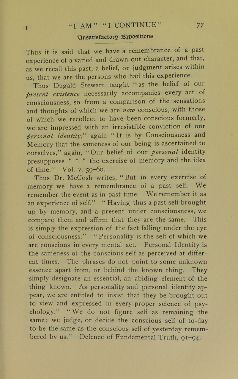 I “I AM” “I CONTINUE” ^Unsatisfactory Expositions 77 Thus it is said that we have a remembrance of a past experience of a varied and drawn out character, and that, as we recall this past, a belief, or judgment arises within us, that we are the persons who had this experience. Thus Dugald Stewart taught “as the belief of our present existence necessarily accompanies every act of consciousness, so from a comparison of the sensations and thoughts of which we are now conscious, with those of which we recollect to have been conscious formerly, we are impressed with an irresistible conviction of our personal identity, again “It is by Consciousness and Memory that the sameness of our being is ascertained to ourselves,” again, “ Our belief of our personal identity presupposes * * * the exercise of memory and the idea of time.” Vol. v. 59-60. Thus Dr. McCosh writes, “ But in every exercise of memory we have a remembrance of a past self. We remember the event as in past time. We remember it as an experience of self.” “ Having thus a past self brought up by memory, and a present under consciousness, we compare them and affirm that they are the same. This is simply the expression of the fact falling under the eye of consciousness.” “ Personality is the self of which we are conscious in every mental act. Personal Identity is the sameness of the conscious self as perceived at differ- ent times. The phrases do not point to some unknown essence apart from, or behind the known thing. They simply designate an essential, an abiding element of the thing known. As personality and personal identity ap- pear, we are entitled to insist that they be brought out to view and expressed in every proper science of psy- chology.” “We do not figure self as remaining the same; we judge, or decide the conscious self of to-day to be the same as the conscious self of yesterday remem- bered by us.” Defence of Fundamental Truth, 91-94.