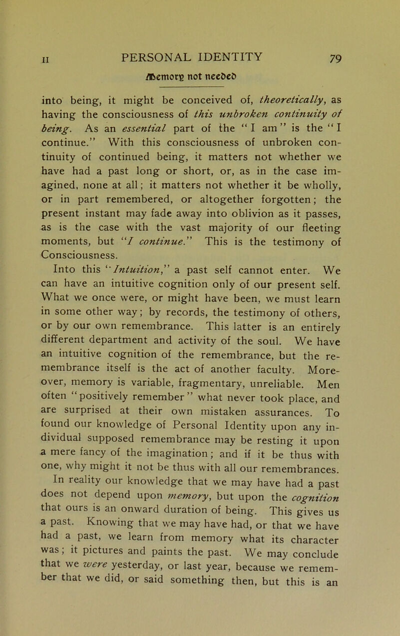 tremors not neeDeO into being, it might be conceived of, theoretically, as having the consciousness of this unbroken continuity of being. As an essential part of the “ I am ” is the “ I continue.” With this consciousness of unbroken con- tinuity of continued being, it matters not whether we have had a past long or short, or, as in the case im- agined, none at all; it matters not whether it be wholly, or in part remembered, or altogether forgotten; the present instant may fade away into oblivion as it passes, as is the case with the vast majority of our fleeting moments, but “/ continue.” This is the testimony of Consciousness. Into this 'Intuition” a past self cannot enter. We can have an intuitive cognition only of our present self. What we once were, or might have been, we must learn in some other way; by records, the testimony of others, or by our own remembrance. This latter is an entirely different department and activity of the soul. We have an intuitive cognition of the remembrance, but the re- membrance itself is the act of another faculty. More- over, memory is variable, fragmentary, unreliable. Men often “positively remember” what never took place, and are surprised at their own mistaken assurances. To found our knowledge of Personal Identity upon any in- dividual supposed remembrance may be resting it upon a mere fancy of the imagination ; and if it be thus with one, why might it not be thus with all our remembrances. In reality our knowledge that we may have had a past does not depend upon memory, but upon the cognition that ours is an onward duration of being. This gives us a past. Knowing that we may have had, or that we have had a past, we learn from memory what its character was, it pictuies and paints the past. We may conclude that we yesterday, or last year, because we remem- ber that we did, or said something then, but this is an