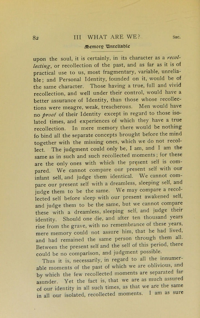 /ifcemorE ^Unreliable upon the soul, it is certainly, in its character as a recol- lecting, or recollection of the past, and as far as it is of practical use to us, most fragmentary, variable, unrelia- ble ; and Personal Identity, founded on it, would be of the same character. Those having a true, full and vivid recollection, and well under their control, would have a better assurance of Identity, than those whose recollec- tions were meagre, weak, treacherous. Men would have no proof of their Identity except in regard to those iso- lated times, and experiences of which they have a true recollection. In mere memory there would be nothing fo bind all the separate concepts brought before the mind together with the missing ones, which we do not recol- lect. The judgment could only be, I am, and I am the same as in such and such recollected moments; for these are the only ones with which the present self is com- pared. We cannot compare our present self with our infant self, and judge them identical. We cannot com- pare our present self with a dreamless, sleeping self, and judge them to be the same. We may compare a recol- lected self before sleep with our present awakened self, and judge them to be the same, but we cannot compare these with a dreamless, sleeping self, and judge their identity. Should one die, and after ten thousand years rise from the grave, with no remembrance of these years, mere memory could not assure him, that he had lived, and had remained the same person through them all. Between the present self and the self of this period, there could be no comparison, and judgment possible. Thus it is, necessarily, in regard to all the innumer- able moments of the past of which we are oblivious, and by which the few recollected moments are separated far asunder. Yet the fact is, that we are as much assured of our identity in all such times, as that we are the same in all our isolated, recollected moments. I am as sure