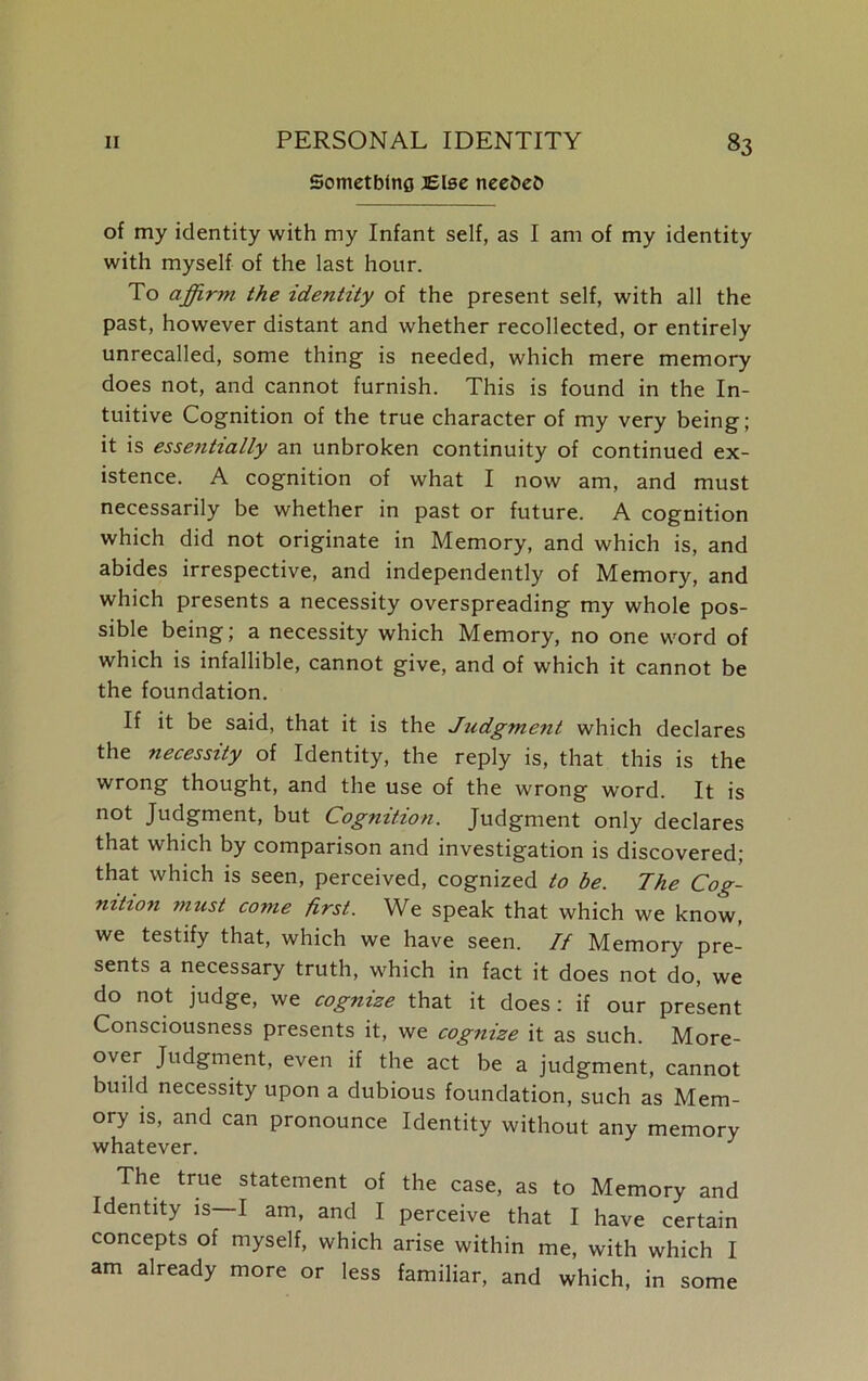 Somctbinfl Else neefceC* of my identity with my Infant self, as I am of my identity with myself of the last hour. To affirm the identity of the present self, with all the past, however distant and whether recollected, or entirely unrecalled, some thing is needed, which mere memory does not, and cannot furnish. This is found in the In- tuitive Cognition of the true character of my very being; it is essentially an unbroken continuity of continued ex- istence. A cognition of what I now am, and must necessarily be whether in past or future. A cognition which did not originate in Memory, and which is, and abides irrespective, and independently of Memory, and which presents a necessity overspreading my whole pos- sible being; a necessity which Memory, no one word of which is infallible, cannot give, and of which it cannot be the foundation. If it be said, that it is the Jzidgment which declares the necessity of Identity, the reply is, that this is the wrong thought, and the use of the wrong word. It is not Judgment, but Cognition. Judgment only declares that which by comparison and investigation is discovered; that which is seen, perceived, cognized to be. The Cog- nition must come first. We speak that which we know, we testify that, which we have seen. If Memory pre- sents a necessary truth, which in fact it does not do, we do not judge, we cognize that it does: if our present Consciousness presents it, we cognize it as such. More- over Judgment, even if the act be a judgment, cannot build necessity upon a dubious foundation, such as Mem- ory is, and can pronounce Identity without any memory whatever. The true statement of the case, as to Memory and Identity is—I am, and I perceive that I have certain concepts of myself, which arise within me, with which I am already more or less familiar, and which, in some