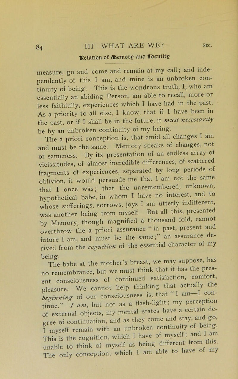 IRelaUon of jfiRemotg anO H&enttts measure, go and come and remain at my call, and inde- pendently of this I am, and mine is an unbroken con- tinuity of being. This is the wondrous truth, I, who am essentially an abiding Person, am able to recall, more or less faithfully, experiences which I have had in the past. As a priority to all else, I know, that if I have been in the past, or if I shall be in the future, it must necessarily be by an unbroken continuity of my being. The a priori conception is, that amid all changes I am and must be the same. Memory speaks of changes, not of sameness. By its presentation of an endless array of vicissitudes, of almost incredible differences, of scattered fragments of experiences, separated by long periods of oblivion, it would persuade me that I am not the same that I once was; that the unremembered, unknown, hypothetical babe, in whom I have no interest, and to whose sufferings, sorrows, joys I am utterly indifferent was another being from myself. But all this, presented by Memory, though magnified a thousand fold, cannot overthrow the a priori assurance “ in past, present and future I am, and must be the same;” an assurance de- rived from the cognition of the essential character o my being. , The babe at the mother’s breast, we may suppose, has no remembrance, but we must think that it has the pres- ent consciousness of continued satisfaction, ccmffor - pleasure. We cannot help thinking that actually the beginning of our consciousness is, that “ I am I con- tinue ” / but not as a flash-light; my perception of external objects, my mental states have a certain de- cree of continuation, and as they come and stay, and go, I myself remain with an unbroken continuity of being. This is the cognition, which I have of ™yseli ’ '^ unable to think of myself as being different from th s The only conception, which I am able to have of my