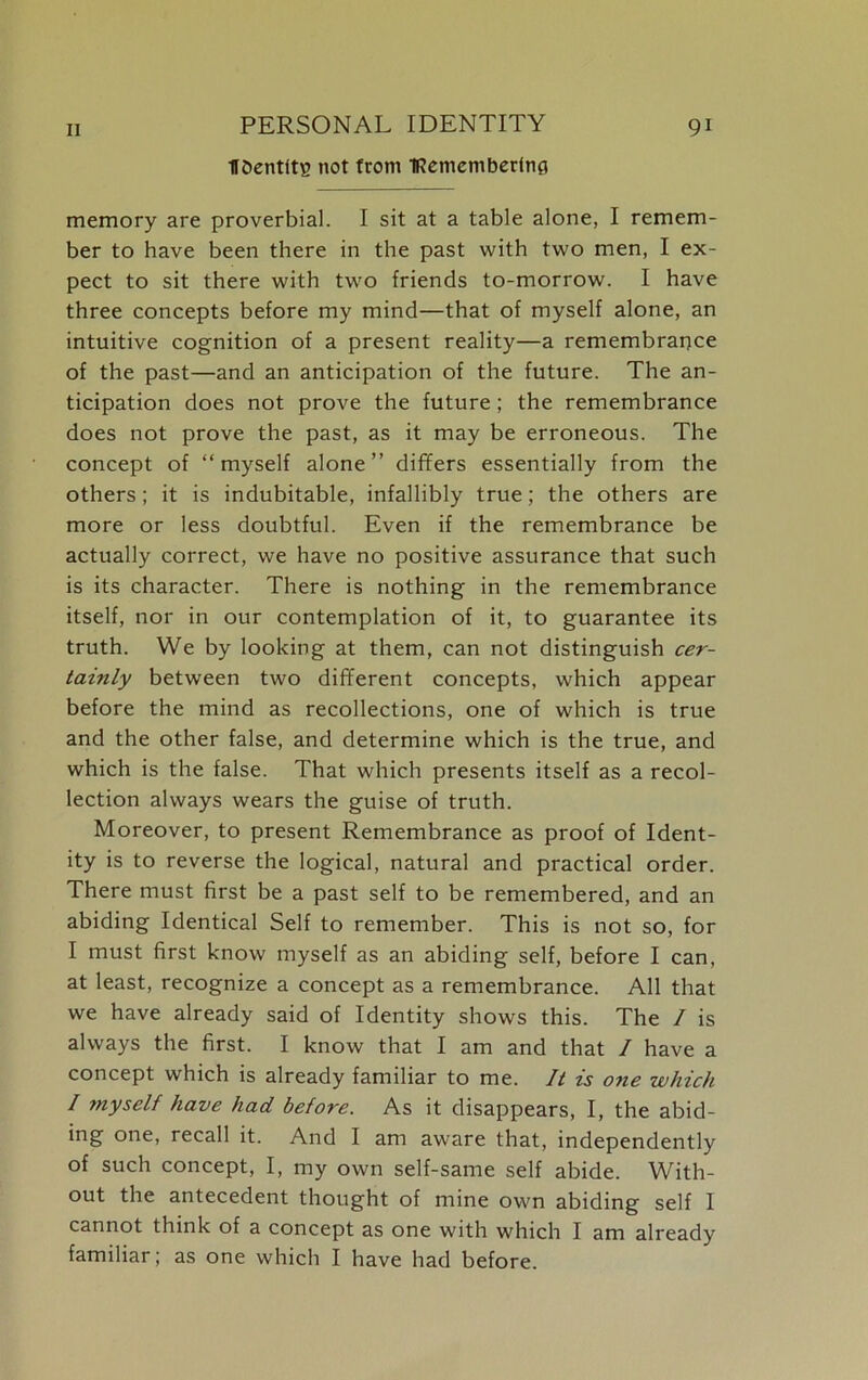 UOentlty not from IRememberfnfl memory are proverbial. I sit at a table alone, I remem- ber to have been there in the past with two men, I ex- pect to sit there with two friends to-morrow. I have three concepts before my mind—that of myself alone, an intuitive cognition of a present reality—a remembrance of the past—and an anticipation of the future. The an- ticipation does not prove the future; the remembrance does not prove the past, as it may be erroneous. The concept of “myself alone” differs essentially from the others; it is indubitable, infallibly true; the others are more or less doubtful. Even if the remembrance be actually correct, we have no positive assurance that such is its character. There is nothing in the remembrance itself, nor in our contemplation of it, to guarantee its truth. We by looking at them, can not distinguish cer- tainly between two different concepts, which appear before the mind as recollections, one of which is true and the other false, and determine which is the true, and which is the false. That which presents itself as a recol- lection always wears the guise of truth. Moreover, to present Remembrance as proof of Ident- ity is to reverse the logical, natural and practical order. There must first be a past self to be remembered, and an abiding Identical Self to remember. This is not so, for I must first know myself as an abiding self, before I can, at least, recognize a concept as a remembrance. All that we have already said of Identity shows this. The / is always the first. I know that I am and that / have a concept which is already familiar to me. It is one which / ?nyself have had before. As it disappears, I, the abid- ing one, recall it. And I am aware that, independently of such concept, I, my own self-same self abide. With- out the antecedent thought of mine own abiding self 1 cannot think of a concept as one with which I am already familiar; as one which I have had before.