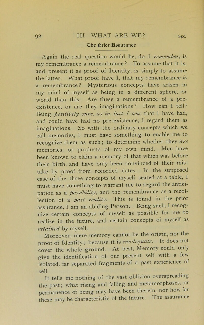 tlbe prior Bssurance Again the real question would be, do I remember, is my remembrance a remembrance? To assume that it is, and present it as proof of Identity, is simply to assume the latter. What proof have I, that my remembrance is a remembrance? Mysterious concepts have arisen in my mind of myself as being in a different sphere, or world than this. Are these a remembrance of a pre- existence, or are they imaginations? How can I tell? Being positively sure, as m fact I am, that I have had, and could have had no pre-existence, I regard them as imaginations. So with the ordinary concepts which we call memories, I must have something to enable me to recognize them as such; to determine whether they are memories, or products of my own mind. Men have been known to claim a memory of that which was before their birth, and have only been convinced of their mis- take by proof from recorded dates. In the supposed case of the three concepts of myself seated at a table, I must have something to warrant me to regard the antici- pation as a possibility, and the remembrance as a recol- lection of a past reality. This is found in the prior assurance, I am an abiding Person. Being such, I recog- nize certain concepts of myself as possible for me to realize in the future, and certain concepts of myself as retained by myself. Moreover, mere memory cannot be the origin, noi the proof of Identity; because it is inadequate. It does not cover the whole ground. At best, Memory could only give the identification of our present self with a few isolated, far separated fragments of a past experience of self. It tells me nothing of the vast oblivion overspreading the past; what rising and falling and metamorphoses, or permanence of being may have been therein, nor how far these may be characteristic of the future. The assurance