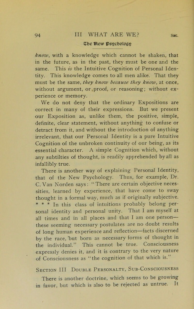 tlbe IRevv iPs^cboloe^ know, with a knowledge which cannot be shaken, that in the future, as in the past, they must be one and the same. This is the Intuitive Cognition of Personal Iden- tity. This knowledge comes to all men alike. That they must be the same, they know because they ktiow, at once, without argument, or.proof, or reasoning; without ex- perience or memory. We do not deny that the ordinary Expositions are correct in many of their expressions. But we present our Exposition as, unlike them, the positive, simple, definite, clear statement, without anything to confuse or detract from it, and without the introduction of anything irrelevant, that our Personal Identity is a pure Intuitive Cognition of the unbroken continuity of our being, as its essential character. A simple Cognition which, without any subtilties of thought, is readily apprehended by all as infallibly true. There is another way of explaining Personal Identity, that of the New Psychology. Thus, for example, Dr. C. Van Norden says: “There are certain objective neces- sities, learned by experience, that have come to sway thought in a formal way, much as if originally subjective. * * * In this class of intuitions probably belong per- sonal identity and personal unity. That I am myself at all times and in all places and that I am one person— these seeming necessary postulates are no doubt results of long human experience and reflection—facts discerned by the race, Tut born as necessary forms of thought in the individual.” This cannot be true. Consciousness expressly denies it, and it is contrary to the very nature of Consciousness as “the cognition of that which is. Section III Double Personalty, Sub-Consciousness There is another doctrine, which seems to be growing in favor, but which is also to be rejected as untrue. It