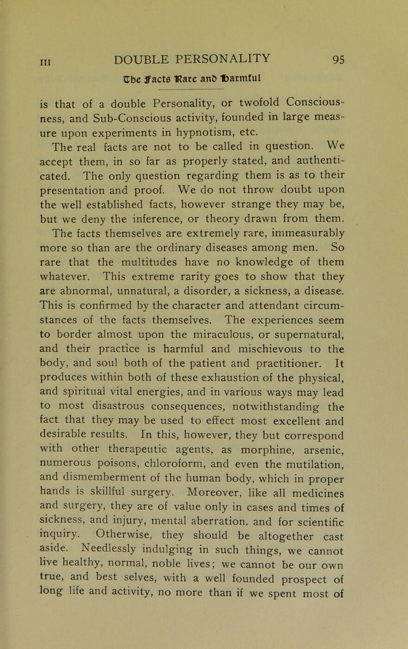 Gbe ffacts IRare anb Uarmful is that of a double Personality, or twofold Conscious- ness, and Sub-Conscious activity, founded in large meas- ure upon experiments in hypnotism, etc. The real facts are not to be called in question. We accept them, in so far as properly stated, and authenti- cated. The only question regarding them is as to their presentation and proof. We do not throw doubt upon the well established facts, however strange they may be, but we deny the inference, or theory drawn from them. The facts themselves are extremely rare, immeasurably more so than are the ordinary diseases among men. So rare that the multitudes have no knowledge of them whatever. This extreme rarity goes to show that they are abnormal, unnatural, a disorder, a sickness, a disease. This is confirmed by the character and attendant circum- stances of the facts themselves. The experiences seem to border almost upon the miraculous, or supernatural, and their practice is harmful and mischievous to the body, and soul both of the patient and practitioner. It produces within both of these exhaustion of the physical, and spiritual vital energies, and in various ways may lead to most disastrous consequences, notwithstanding the fact that they may be used to effect most excellent and desirable results. In this, however, they but correspond with other therapeutic agents, as morphine, arsenic, numerous poisons, chloroform, and even the mutilation, and dismemberment of the human body, which in proper hands is skillful surgery. Moreover, like all medicines and surgery, they are of value only in cases and times of sickness, and injury, mental aberration, and for scientific inquiry. Otherwise, they should be altogether cast aside. Needlessly indulging in such things, we cannot live healthy, normal, noble lives; we cannot be our own true, and best selves, with a well founded prospect of long life and activity, no more than if we spent most of