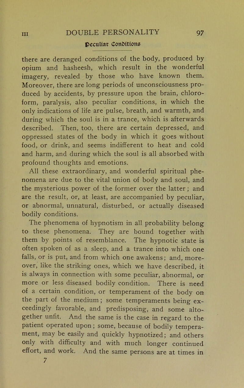 peculiar Conditions there are deranged conditions of the body, produced by opium and hasheesh, which result in the wonderful imagery, revealed by those who have known them. Moreover, there are long periods of unconsciousness pro- duced by accidents, by pressure upon the brain, chloro- form, paralysis, also peculiar conditions, in which the only indications of life are pulse, breath, and warmth, and during which the soul is in a trance, which is afterwards described. Then, too, there are certain depressed, and oppressed states of the body in which it goes without food, or drink, and seems indifferent to heat and cold and harm, and during which the soul is all absorbed with profound thoughts and emotions. All these extraordinary, and wonderful spiritual phe- nomena are due to the vital union of body and soul, and the mysterious power of the former over the latter; and are the result, or, at least, are accompanied by peculiar, or abnormal, unnatural, disturbed, or actually diseased bodily conditions. The phenomena of hypnotism in all probability belong to these phenomena. They are bound together with them by points of resemblance. The hypnotic state is often spoken of as a sleep, and a trance into which one falls, or is put, and from which one awakens; and, more- over, like the striking ones, which we have described, it is always in connection with some peculiar, abnormal, or more or less diseased bodily condition. There is need of a certain condition, or temperament of the body on the part of the medium; some temperaments being ex- ceedingly favorable, and predisposing, and some alto- gether unfit. And the same is the case in regard to the patient operated upon; some, because of bodily tempera- ment, may be easily and quickly hypnotized; and others only with difficulty and with much longer continued effort, and work. And the same persons are at times in