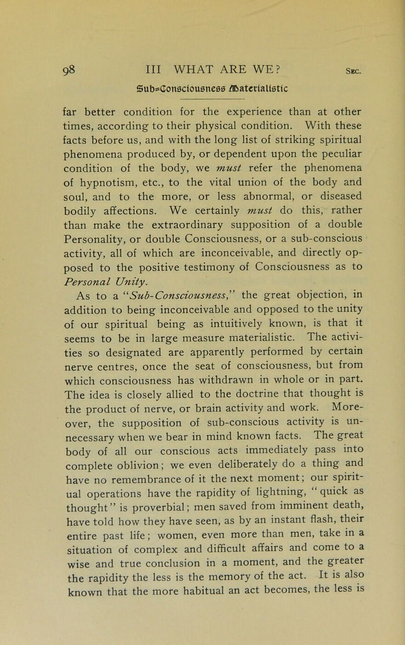 Sub=Consdousnc00 /Hbatcdali0tic far better condition for the experience than at other times, according to their physical condition. With these facts before us, and with the long list of striking spiritual phenomena produced by, or dependent upon the peculiar condition of the body, we must refer the phenomena of hypnotism, etc., to the vital union of the body and soul, and to the more, or less abnormal, or diseased bodily affections. We certainly must do this, rather than make the extraordinary supposition of a double Personality, or double Consciousness, or a sub-conscious activity, all of which are inconceivable, and directly op- posed to the positive testimony of Consciousness as to Personal Unity. As to a “Sub-Consciousness” the great objection, in addition to being inconceivable and opposed to the unity of our spiritual being as intuitively known, is that it seems to be in large measure materialistic. The activi- ties so designated are apparently performed by certain nerve centres, once the seat of consciousness, but from which consciousness has withdrawn in whole or in part. The idea is closely allied to the doctrine that thought is the product of nerve, or brain activity and work. More- over, the supposition of sub-conscious activity is un- necessary when we bear in mind known facts. The great body of all our conscious acts immediately pass into complete oblivion; we even deliberately do a thing and have no remembrance of it the next moment; our spirit- ual operations have the rapidity of lightning, “ quick as thought” is proverbial; men saved from imminent death, have told how they have seen, as by an instant flash, their entire past life; women, even more than men, take in a situation of complex and difficult affairs and come to a wise and true conclusion in a moment, and the greater the rapidity the less is the memory of the act. It is also known that the more habitual an act becomes, the less is