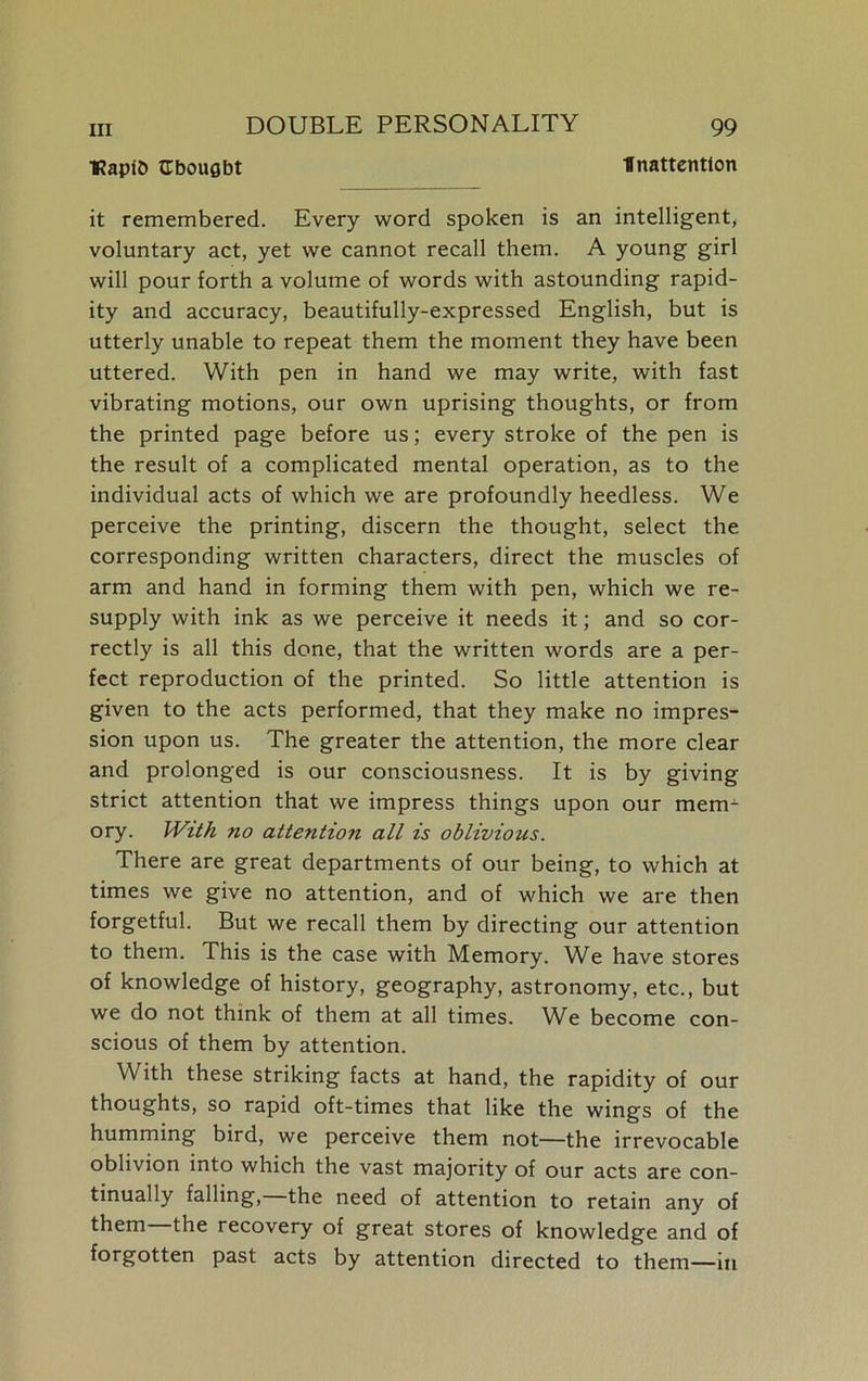 •Rapfb CbouQbt Inattention it remembered. Every word spoken is an intelligent, voluntary act, yet we cannot recall them. A young girl will pour forth a volume of words with astounding rapid- ity and accuracy, beautifully-expressed English, but is utterly unable to repeat them the moment they have been uttered. With pen in hand we may write, with fast vibrating motions, our own uprising thoughts, or from the printed page before us; every stroke of the pen is the result of a complicated mental operation, as to the individual acts of which we are profoundly heedless. We perceive the printing, discern the thought, select the corresponding written characters, direct the muscles of arm and hand in forming them with pen, which we re- supply with ink as we perceive it needs it; and so cor- rectly is all this done, that the written words are a per- fect reproduction of the printed. So little attention is given to the acts performed, that they make no impres- sion upon us. The greater the attention, the more clear and prolonged is our consciousness. It is by giving strict attention that we impress things upon our mem1 ory. With no attention all is oblivious. There are great departments of our being, to which at times we give no attention, and of which we are then forgetful. But we recall them by directing our attention to them. This is the case with Memory. We have stores of knowledge of history, geography, astronomy, etc., but we do not think of them at all times. We become con- scious of them by attention. With these striking facts at hand, the rapidity of our thoughts, so rapid oft-times that like the wings of the humming bird, we perceive them not—the irrevocable oblivion into which the vast majority of our acts are con- tinually falling, the need of attention to retain any of them the recovery of great stores of knowledge and of forgotten past acts by attention directed to them—in