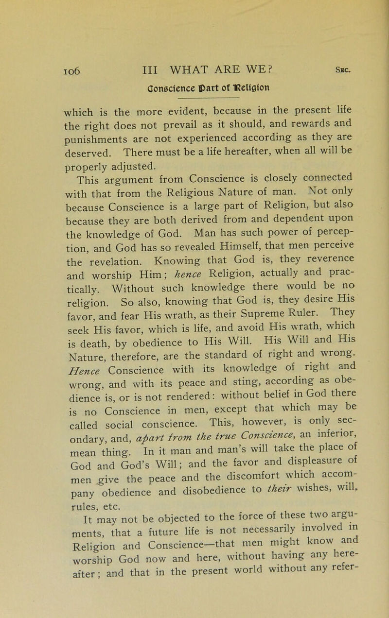 Conscience ©art of IReltgion which is the more evident, because in the present life the right does not prevail as it should, and rewards and punishments are not experienced according as they are deserved. There must be a life hereafter, when all will be properly adjusted. This argument from Conscience is closely connected with that from the Religious Nature of man. Not only because Conscience is a large part of Religion, but also because they are both derived from and dependent upon the knowledge of God. Man has such power of percep- tion, and God has so revealed Himself, that men perceive the revelation. Knowing that God is, they reverence and worship Him; hence Religion, actually and prac- tically. Without such knowledge there would be no religion. So also, knowing that God is, they desire His favor, and fear His wrath, as their Supreme Ruler. They seek His favor, which is life, and avoid His wrath, which is death, by obedience to His Will. His Will and His Nature, therefore, are the standard of right and wrong. Hence Conscience with its knowledge of right and wrong, and with its peace and sting, according as obe- dience is, or is not rendered: without belief in God there is no Conscience in men, except that which may be called social conscience. This, however, is only sec- ondary, and, apart from the true Conscience, an inferior, mean thing. In it man and man’s will take the place of God and God’s Will; and the favor and displeasure of men give the peace and the discomfort which accom- pany obedience and disobedience to their wishes, will, rules, etc. It may not be objected to the force of these two argu- ments, that a future life is not necessarily involved in Religion and Conscience—that men might know and worship God now and here, without having any here after; and that in the present world without any refer-