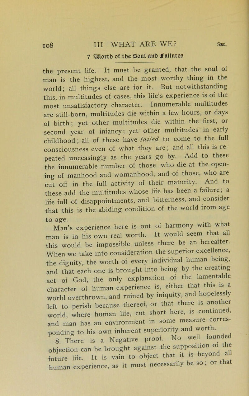 7 Udortb of tbc Soul anb failures the present life. It must be granted, that the soul of man is the highest, and the most worthy thing in the world; all things else are for it. But notwithstanding this, in multitudes of cases, this life’s experience is of the most unsatisfactory character. Innumerable multitudes are still-born, multitudes die within a few hours, or days of birth ; yet other multitudes die within the first, or second year of infancy; yet other multitudes in early childhood; all of these have failed, to come to the full consciousness even of what they are; and all this is re- peated unceasingly as the years go by. Add to these the innumerable number of those who die at the open- ing of manhood and womanhood, and of those, who are cut off in the full activity of their maturity. And to these add the multitudes whose life has been a failure; a life full of disappointments, and bitterness, and consider that this is the abiding condition of the world from age to age. Man’s experience here is out of harmony with what man is in his own real worth. It would seem that all this would be impossible unless there be an hereafter. When we take into consideration the superior excellence, the dignity, the worth of every individual human being, and that each one is brought into being by the creating act of God, the only explanation of the lamentable character of human experience is, either that this is a world overthrown, and ruined by iniquity, and hopelessly left to perish because thereof, or that there is another world, where human life, cut short here, is continued, and man has an environment in some measure corres- ponding to his own inherent superiority and worth. 8. There is a Negative proof. No well ou ® objection can be brought against the supposition of t e future life. It is vain to object that it is beyond a human experience, as it must necessarily be so, or a