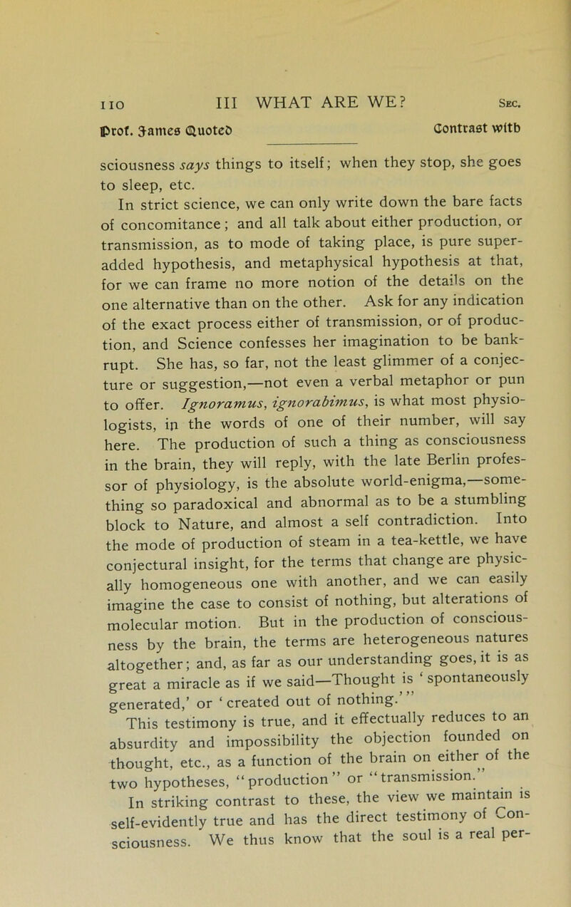 Iprof. James Quoted Contrast wttb sciousness says things to itself; when they stop, she goes to sleep, etc. In strict science, we can only write down the bare facts of concomitance; and all talk about either production, or transmission, as to mode of taking place, is pure super- added hypothesis, and metaphysical hypothesis at that, for we can frame no more notion of the details on the one alternative than on the other. Ask for any indication of the exact process either of transmission, or of produc- tion, and Science confesses her imagination to be bank- rupt. She has, so far, not the least glimmer of a conjec- ture or suggestion,—not even a verbal metaphor or pun to offer. Ignoramus, ignorabimus, is what most physio- logists, in the words of one of their number, will say here. The production of such a thing as consciousness in the brain, they will reply, with the late Berlin profes- sor of physiology, is the absolute world-enigma,—some- thing so paradoxical and abnormal as to be a stumbling block to Nature, and almost a self contradiction. Into the mode of production of steam in a tea-kettle, we have conjectural insight, for the terms that change are physic- ally homogeneous one with another, and we can easily imagine the case to consist of nothing, but alterations of molecular motion. But in the production of conscious- ness by the brain, the terms are heterogeneous natures altogether; and, as far as our understanding goes.it is as great a miracle as if we said—Thought is spontaneously generated,’ or ‘ created out of nothing. This testimony is true, and it effectually reduces to an absurdity and impossibility the objection founded on thought, etc., as a function of the brain on either of the two hypotheses, “production” or “transmission.” In striking contrast to these, the view we maintain is self-evidently true and has the direct testimony of Con- sciousness. We thus know that the soul is a real per-