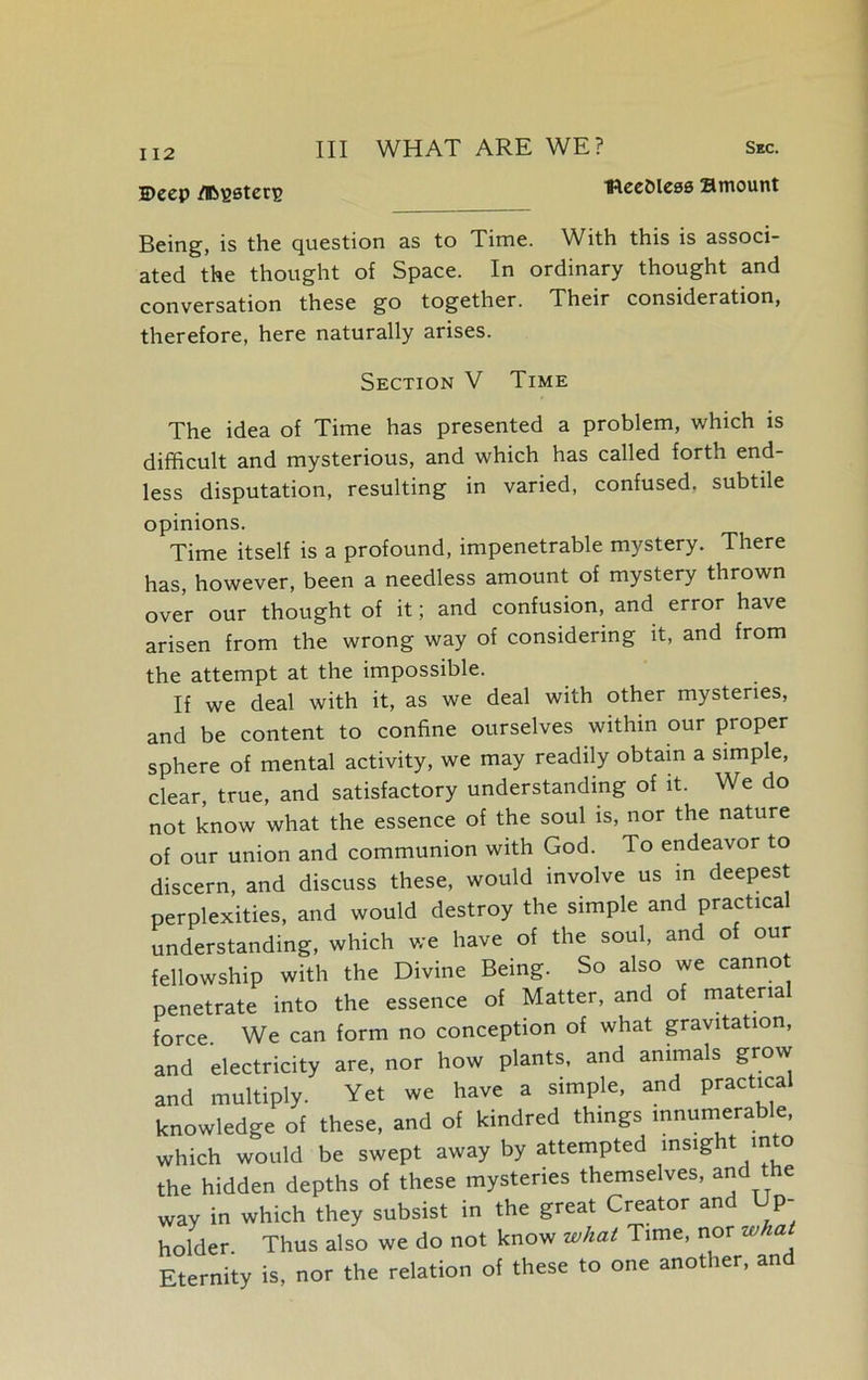 Deep /Bbssterp IReeOless Bmount Being, is the question as to Time. With this is associ- ated the thought of Space. In ordinary thought and conversation these go together. Their consideration, therefore, here naturally arises. Section V Time The idea of Time has presented a problem, which is difficult and mysterious, and which has called forth end- less disputation, resulting in varied, confused, subtile opinions. Time itself is a profound, impenetrable mystery. There has, however, been a needless amount of mystery thrown over our thought of it; and confusion, and error have arisen from the wrong way of considering it, and from the attempt at the impossible. If we deal with it, as we deal with other mysteries, and be content to confine ourselves within our proper sphere of mental activity, we may readily obtain a simple, clear, true, and satisfactory understanding of it. We do not know what the essence of the soul is, nor the nature of our union and communion with God. To endeavor to discern, and discuss these, would involve us in deepest perplexities, and would destroy the simple and practical understanding, which we have of the soul, and of our fellowship with the Divine Being. So also we cannot penetrate into the essence of Matter, and of material force. We can form no conception of what gravitation, and electricity are, nor how plants, and animals grow and multiply. Yet we have a simple, and practical knowledge of these, and of kindred things innumerable, which would be swept away by attempted insight into the hidden depths of these mysteries themselves, and the way in which they subsist in the great Creator and Up- holder. Thus also we do not know what Time, nor what Eternity is, nor the relation of these to one another, and