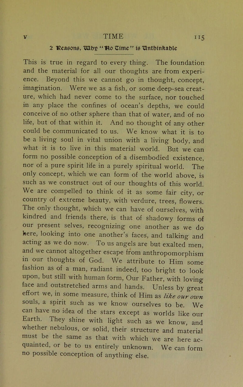 2 TReasons, TUHbg “IRo ttlme” is 'nntbfnfcable ”5 This is true in regard to every thing. The foundation and the material for all our thoughts are from experi- ence. Beyond this we cannot go in thought, concept, imagination. Were we as a fish, or some deep-sea creat- ure, which had never come to the surface, nor touched in any place the confines of ocean’s depths, we could conceive of no other sphere than that of water, and of no life, but of that within it. And no thought of any other could be communicated to us. We know what it is to be a living soul in vital union with a living body, and what it is to live in this material world. But we can form no possible conception of a disembodied existence, nor of a pure spirit life in a purely spiritual world. The only concept, which we can form of the world above, is such as we construct out of our thoughts of this world. We are compelled to think of it as some fair city, or country of extreme beauty, with verdure, trees, flowers. The only thought, which we can have of ourselves, with kindred and friends there, is that of shadowy forms of our present selves, recognizing one another as we do here, looking into one another’s faces, and talking and acting as we do now. To us angels are but exalted men, and we cannot altogether escape from anthropomorphism in our thoughts of God. We attribute to Him some fashion as of a man, radiant indeed, too bright to look upon, but still with human form, Our Father, with loving face and outstretched arms and hands. Unless by great effort we, in some measure, think of Him as like our own souls, a spirit such as we know ourselves to be. We can have no idea of the stars except as worlds like our Earth. They shine with light such as we know, and whether nebulous, or solid, their structure and material must be the same as that with which we are here ac- quainted, or be to us entirely unknown. We can form no possible conception of anything else.