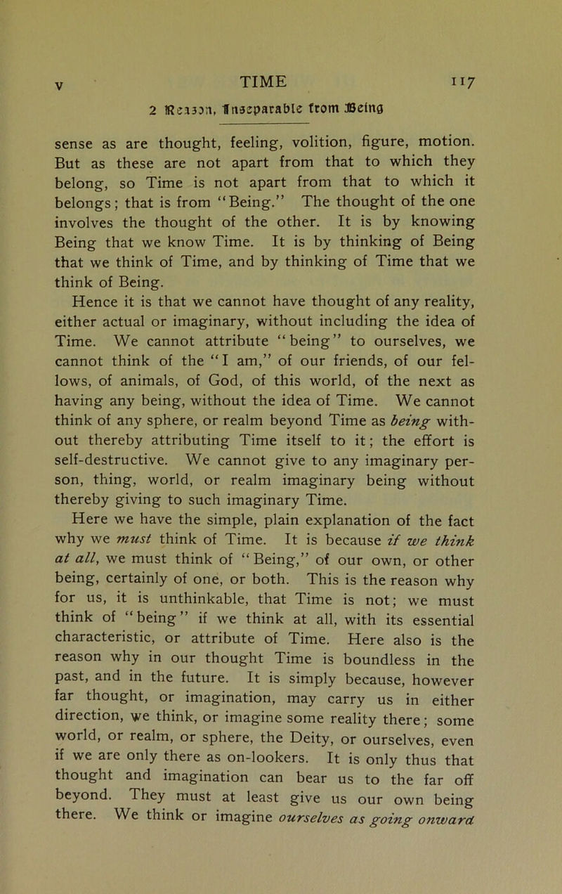 2 Reason, fltiaeparable from Being sense as are thought, feeling, volition, figure, motion. But as these are not apart from that to which they belong, so Time is not apart from that to which it belongs; that is from “Being.” The thought of the one involves the thought of the other. It is by knowing Being that we know Time. It is by thinking of Being that we think of Time, and by thinking of Time that we think of Being. Hence it is that we cannot have thought of any reality, either actual or imaginary, without including the idea of Time. We cannot attribute “being” to ourselves, we cannot think of the “I am,” of our friends, of our fel- lows, of animals, of God, of this world, of the next as having any being, without the idea of Time. We cannot think of any sphere, or realm beyond Time as being with- out thereby attributing Time itself to it; the effort is self-destructive. We cannot give to any imaginary per- son, thing, world, or realm imaginary being without thereby giving to such imaginary Time. Here we have the simple, plain explanation of the fact why we must think of Time. It is because if we think at all, we must think of “ Being,” of our own, or other being, certainly of one, or both. This is the reason why for us, it is unthinkable, that Time is not; we must think of “being” if we think at all, with its essential characteristic, or attribute of Time. Here also is the reason why in our thought Time is boundless in the past, and in the future. It is simply because, however far thought, or imagination, may carry us in either direction, we think, or imagine some reality there; some world, or realm, or sphere, the Deity, or ourselves, even if we are only there as on-lookers. It is only thus that thought and imagination can bear us to the far off beyond. They must at least give us our own being there. We think or imagine ourselves as going onward