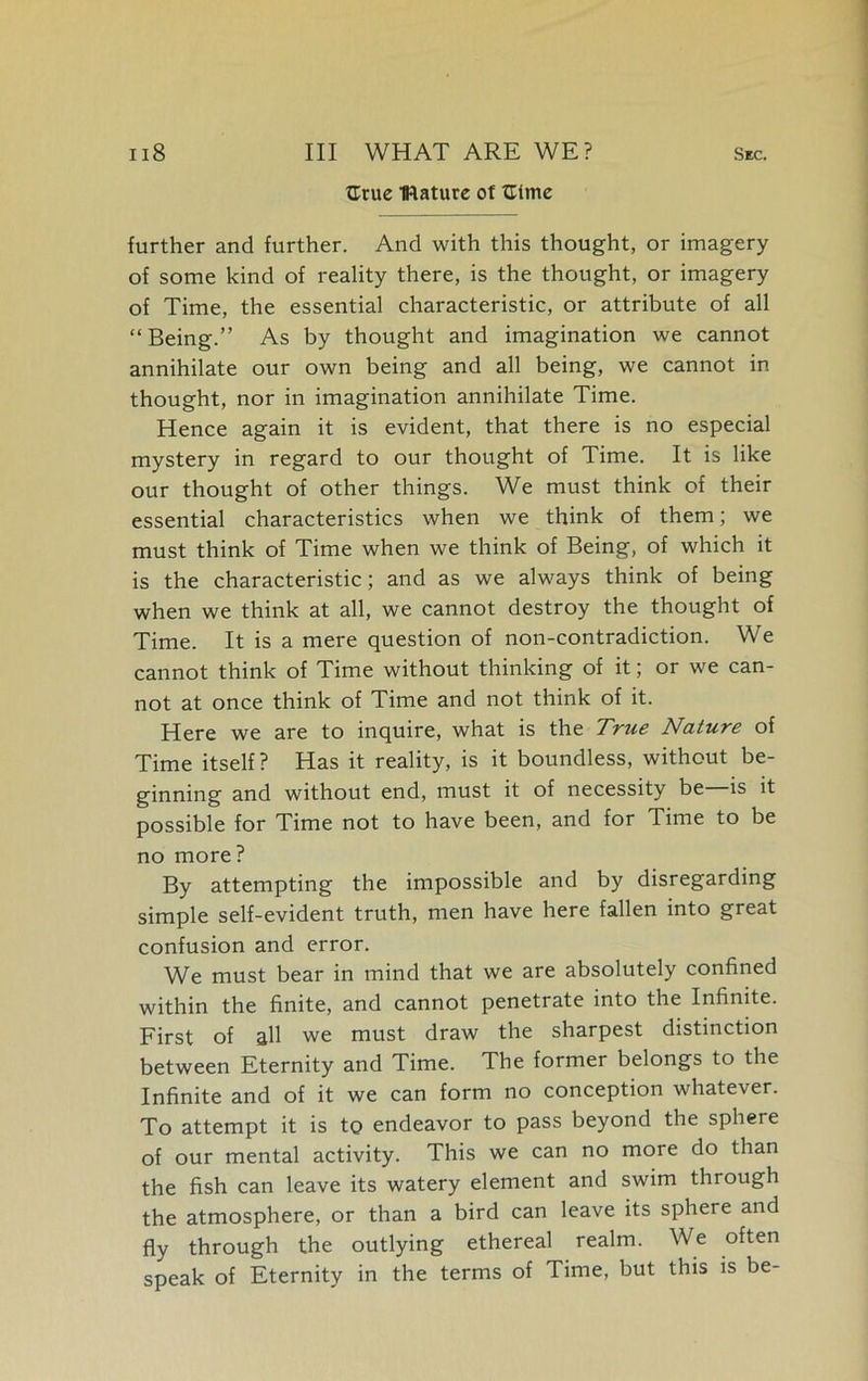 {True mature of Gtme further and further. And with this thought, or imagery of some kind of reality there, is the thought, or imagery of Time, the essential characteristic, or attribute of all “Being.” As by thought and imagination we cannot annihilate our own being and all being, we cannot in thought, nor in imagination annihilate Time. Hence again it is evident, that there is no especial mystery in regard to our thought of Time. It is like our thought of other things. We must think of their essential characteristics when we think of them; we must think of Time when we think of Being, of which it is the characteristic; and as we always think of being when we think at all, we cannot destroy the thought of Time. It is a mere question of non-contradiction. We cannot think of Time without thinking of it; or we can- not at once think of Time and not think of it. Here we are to inquire, what is the True Nature of Time itself? Has it reality, is it boundless, without be- ginning and without end, must it of necessity be is it possible for Time not to have been, and for Time to be no more? By attempting the impossible and by disregarding simple self-evident truth, men have here fallen into great confusion and error. We must bear in mind that we are absolutely confined within the finite, and cannot penetrate into the Infinite. First of all we must draw the sharpest distinction between Eternity and Time. The former belongs to the Infinite and of it we can form no conception whatever. To attempt it is to endeavor to pass beyond the sphere of our mental activity. This we can no more do than the fish can leave its watery element and swim through the atmosphere, or than a bird can leave its sphere and fly through the outlying ethereal realm. We often speak of Eternity in the terms of Time, but this is be-