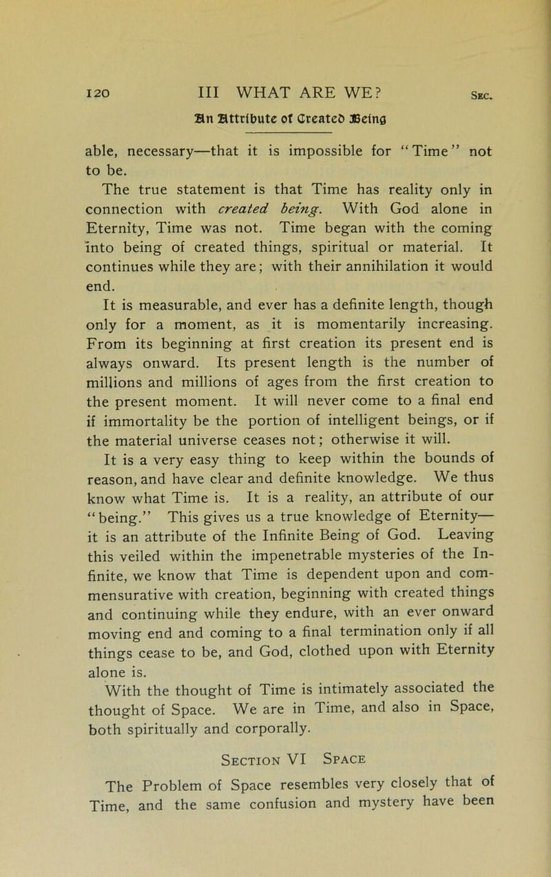 an attribute ot Creates JBeina Sec. able, necessary—that it is impossible for “ Time ” not to be. The true statement is that Time has reality only in connection with created being. With God alone in Eternity, Time was not. Time began with the coming into being of created things, spiritual or material. It continues while they are; with their annihilation it would end. It is measurable, and ever has a definite length, though only for a moment, as it is momentarily increasing. From its beginning at first creation its present end is always onward. Its present length is the number of millions and millions of ages from the first creation to the present moment. It will never come to a final end if immortality be the portion of intelligent beings, or if the material universe ceases not; otherwise it will. It is a very easy thing to keep within the bounds of reason, and have clear and definite knowledge. We thus know what Time is. It is a reality, an attribute of our “being.” This gives us a true knowledge of Eternity— it is an attribute of the Infinite Being of God. Leaving this veiled within the impenetrable mysteries of the In- finite, we know that Time is dependent upon and com- mensurative with creation, beginning with created things and continuing while they endure, with an ever onward moving end and coming to a final termination only if all things cease to be, and God, clothed upon with Eternity alone is. With the thought of Time is intimately associated the thought of Space. We are in Time, and also in Space, both spiritually and corporally. Section VI Space The Problem of Space resembles very closely that of Time, and the same confusion and mystery have been