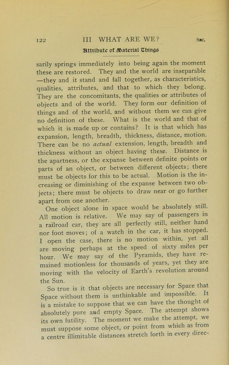 attribute of /Hbatcrial fEbings sarily springs immediately into being again the moment these are restored. They and the world are inseparable —they and it stand and fall together, as characteristics, qualities, attributes, and that to which they belong. They are the concomitants, the qualities or attributes of objects and of the world. They form our definition of things and of the world, and without them we can give no definition of these. What is the world and that of which it is made up or contains? It is that which has expansion, length, breadth, thickness, distance, motion. There can be no actual extension, length, breadth and thickness without an object having these. Distance is the apartness, or the expanse between definite points or parts of an object, or between different objects; there must be objects for this to be actual. Motion is the in- creasing or diminishing of the expanse between two ob- jects; there must be objects to draw near or go further apart from one another. One object alone in space would be absolutely still. All motion is relative. We may say of passengers in a railroad car, they are all perfectly still, neither hand nor foot moves; of a watch in the car, it has stopped. I open the case, there is no motion within, yet all are moving perhaps at the speed of sixty miles per hour. We may say of the Pyramids, they have re- mained motionless for thousands of years, yet they are moving with the velocity of Earth’s revolution around the Sun. So true is it that objects are necessary for Space that Space without them is unthinkable and impossible. It is a mistake to suppose that we can have the thought of absolutely pure and empty Space. The attempt shows its own futility. The moment we make the attempt, we must suppose some object, or point from which as from a centre illimitable distances stretch forth in every direc-