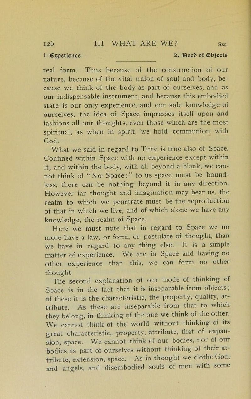 1 Ejpcrtence 2. IReeO of ©bjecta real form. Thus because of the construction of our nature, because of the vital union of soul and body, be- cause we think of the body as part of ourselves, and as our indispensable instrument, and because this embodied state is our only experience, and our sole knowledge of ourselves, the idea of Space impresses itself upon and fashions all our thoughts, even those which are the most spiritual, as when in spirit, we hold communion with God. What we said in regard to Time is true also of Space. Confined within Space with no experience except within it, and within the body, with all beyond a blank, we can- not think of “No Space;” to us space must be bound- less, there can be nothing beyond it in any direction. However far thought and imagination may bear us, the realm to which we penetrate must be the reproduction of that in which we live, and of which alone we have any knowledge, the realm of Space. Here we must note that in regard to Space we no more have a law, or form, or postulate of thought, than we have in regard to any thing else. It is a simple matter of experience. We are in Space and having no other experience than this, we can form no other thought. The second explanation of our mode of thinking of Space is in the fact that it is inseparable from objects; of these it is the characteristic, the property, quality, at- tribute. As these are inseparable from that to which they belong, in thinking of the one we think of the other. We cannot think of the world without thinking of its great characteristic, property, attribute, that of expan- sion, space. We cannot think of our bodies, nor of our bodies as part of ourselves without thinking of their at- tribute, extension, space. As in thought we clothe God, and angels, and disembodied souls of men with some