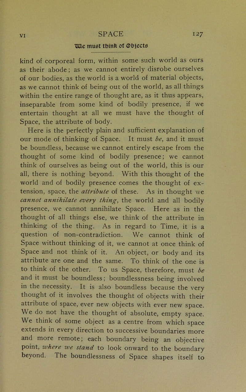 ■CUc must tbinft of ©bjects kind of corporeal form, within some such world as ours as their abode; as we cannot entirely disrobe ourselves of our bodies, as the world is a world of material objects, as we cannot think of being out of the world, as all things within the entire range of thought are, as it thus appears, inseparable from some kind of bodily presence, if we entertain thought at all we must have the thought of Space, the attribute of body. Here is the perfectly plain and sufficient explanation of our mode of thinking of Space. It must be, and it must be boundless, because we cannot entirely escape from the thought of some kind of bodily presence; we cannot think of ourselves as being out of the world, this is our all, there is nothing beyond. With this thought of the world and of bodily presence comes the thought of ex- tension, space, the attribute of these. As in thought we cannot annihilate every thing, the world and all bodily presence, we cannot annihilate Space. Here as in the thought of all things else, we think of the attribute in thinking of the thing. As in regard to Time, it is a question of non-contradiction. We cannot think of Space without thinking of it, we cannot at once think of Space and not think of it. An object, or body and its attribute are one and the same. To think of the one is to think of the other. To us Space, therefore, must be and it must be boundless; boundlessness being involved in the necessity. It is also boundless because the very thought of it involves the thought of objects with their attribute of space, ever new objects with ever new space. We do not have the thought of absolute, empty space. We think of some object as a centre from which space extends in every direction to successive boundaries more and more remote; each boundary being an objective point, where we stand to look onward to the boundary beyond. The boundlessness of Space shapes itself to