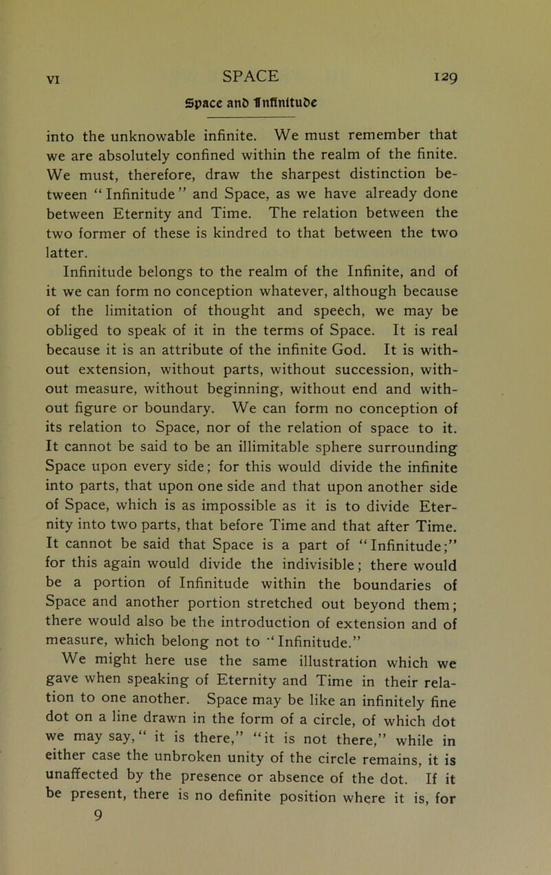 Space anD flnfinltube into the unknowable infinite. We must remember that we are absolutely confined within the realm of the finite. We must, therefore, draw the sharpest distinction be- tween “ Infinitude ” and Space, as we have already done between Eternity and Time. The relation between the two former of these is kindred to that between the two latter. Infinitude belongs to the realm of the Infinite, and of it we can form no conception whatever, although because of the limitation of thought and speech, we may be obliged to speak of it in the terms of Space. It is real because it is an attribute of the infinite God. It is with- out extension, without parts, without succession, with- out measure, without beginning, without end and with- out figure or boundary. We can form no conception of its relation to Space, nor of the relation of space to it. It cannot be said to be an illimitable sphere surrounding Space upon every side; for this would divide the infinite into parts, that upon one side and that upon another side of Space, which is as impossible as it is to divide Eter- nity into two parts, that before Time and that after Time. It cannot be said that Space is a part of “Infinitude;” for this again would divide the indivisible; there would be a portion of Infinitude within the boundaries of Space and another portion stretched out beyond them; there would also be the introduction of extension and of measure, which belong not to “ Infinitude.” We might here use the same illustration which we gave when speaking of Eternity and Time in their rela- tion to one another. Space may be like an infinitely fine dot on a line drawn in the form of a circle, of which dot we may say, “ it is there,” “it is not there,” while in either case the unbroken unity of the circle remains, it is unaffected by the presence or absence of the dot. If it be present, there is no definite position where it is, for