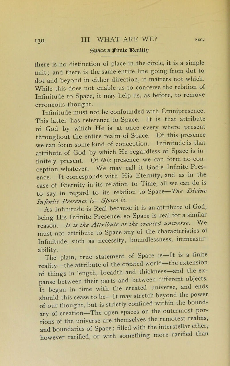 Space a jfintte IRealttp there is no distinction of place in the circle, it is a simple unit; and there is the same entire line going from dot to dot and beyond in either direction, it matters not which. While this does not enable us to conceive the relation of Infinitude to Space, it may help us, as before, to remove erroneous thought. Infinitude must not be confounded with Omnipresence. This latter has reference to Space. It is that attribute of God by which He is at once every where present throughout the entire realm of Space. Of this presence we can form some kind of conception. Infinitude is that attribute of God by which He regardless of Space is in- finitely present. Of this presence we can form no con- ception whatever. W^e may call it God s Infinite Pres- ence. It corresponds with His Eternity, and as in the case of Eternity in its relation to Time, all we can do is to say in regard to its relation to Space— The Divine Infinite Presence is—Space is. As Infinitude is Real because it is an attribute of God, being His Infinite Presence, so Space is real for a similar reason. It is the Attribute of the created universe. We must not attribute to Space any of the characteristics of Infinitude, such as necessity, boundlessness, immeasur- ability. The plain, true statement of Space is—It is a finite reality—the attribute of the created world the extension of things in length, breadth and thickness—and the ex- panse between their parts and between different objects. It began in time with the created universe, and ends should this cease to be—It may stretch beyond the power of our thought, but is strictly confined within the bound- ary of creation—The open spaces on the outermost por- tions of the universe are themselves the remotest realms, and boundaries of Space; filled with the interstellar ether, however rarified, or with something more ranfied than
