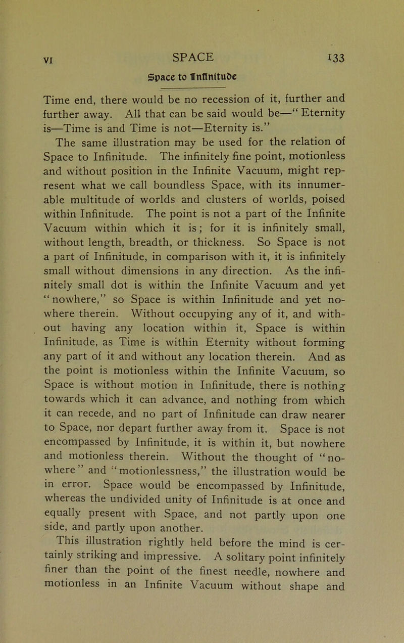 Space to llnffnitu&e Time end, there would be no recession of it, further and further away. All that can be said would be—“ Eternity is—Time is and Time is not—Eternity is.” The same illustration may be used for the relation of Space to Infinitude. The infinitely fine point, motionless and without position in the Infinite Vacuum, might rep- resent what we call boundless Space, with its innumer- able multitude of worlds and clusters of worlds, poised within Infinitude. The point is not a part of the Infinite Vacuum within which it is; for it is infinitely small, without length, breadth, or thickness. So Space is not a part of Infinitude, in comparison with it, it is infinitely small without dimensions in any direction. As the infi- nitely small dot is within the Infinite Vacuum and yet “nowhere,” so Space is within Infinitude and yet no- where therein. Without occupying any of it, and with- out having any location within it, Space is within Infinitude, as Time is within Eternity without forming any part of it and without any location therein. And as the point is motionless within the Infinite Vacuum, so Space is without motion in Infinitude, there is nothing towards which it can advance, and nothing from which it can recede, and no part of Infinitude can draw nearer to Space, nor depart further away from it. Space is not encompassed by Infinitude, it is within it, but nowhere and motionless therein. Without the thought of “no- where” and “motionlessness,” the illustration would be in error. Space would be encompassed by Infinitude, whereas the undivided unity of Infinitude is at once and equally present with Space, and not partly upon one side, and partly upon another. This illustration rightly held before the mind is cer- tainly striking and impressive. A solitary point infinitely finer than the point of the finest needle, nowhere and motionless in an Infinite Vacuum without shape and