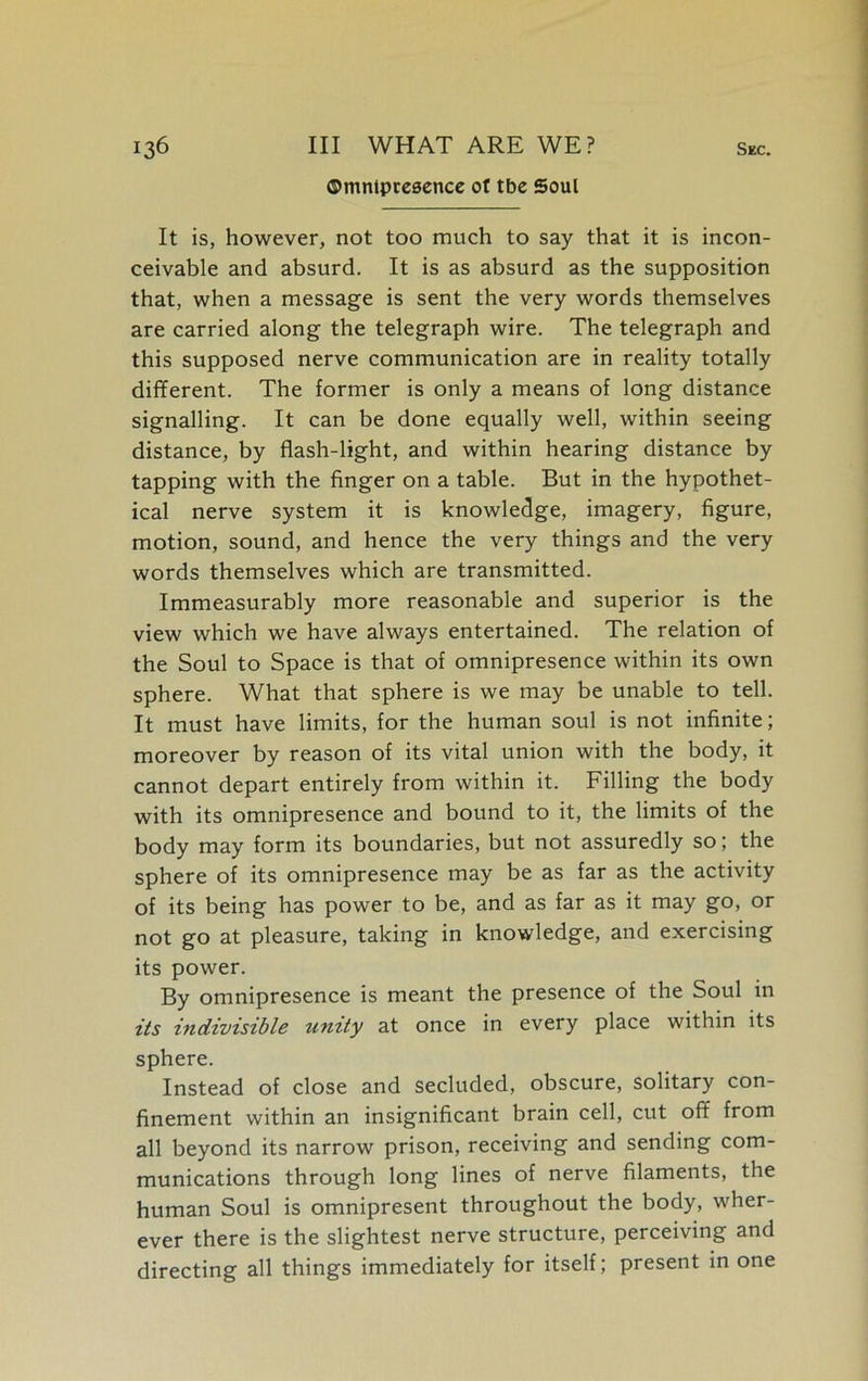 ©mntpresence of tbe Soul It is, however, not too much to say that it is incon- ceivable and absurd. It is as absurd as the supposition that, when a message is sent the very words themselves are carried along the telegraph wire. The telegraph and this supposed nerve communication are in reality totally different. The former is only a means of long distance signalling. It can be done equally well, within seeing distance, by flash-light, and within hearing distance by tapping with the finger on a table. But in the hypothet- ical nerve system it is knowledge, imagery, figure, motion, sound, and hence the very things and the very words themselves which are transmitted. Immeasurably more reasonable and superior is the view which we have always entertained. The relation of the Soul to Space is that of omnipresence within its own sphere. What that sphere is we may be unable to tell. It must have limits, for the human soul is not infinite; moreover by reason of its vital union with the body, it cannot depart entirely from within it. Filling the body with its omnipresence and bound to it, the limits of the body may form its boundaries, but not assuredly so; the sphere of its omnipresence may be as far as the activity of its being has power to be, and as far as it may go, or not go at pleasure, taking in knowledge, and exercising its power. By omnipresence is meant the presence of the Soul in its indivisible unity at once in every place within its sphere. Instead of close and secluded, obscure, solitary con- finement within an insignificant brain cell, cut off from all beyond its narrow prison, receiving and sending com- munications through long lines of nerve filaments, the human Soul is omnipresent throughout the body, wher- ever there is the slightest nerve structure, perceiving and directing all things immediately for itself; present in one