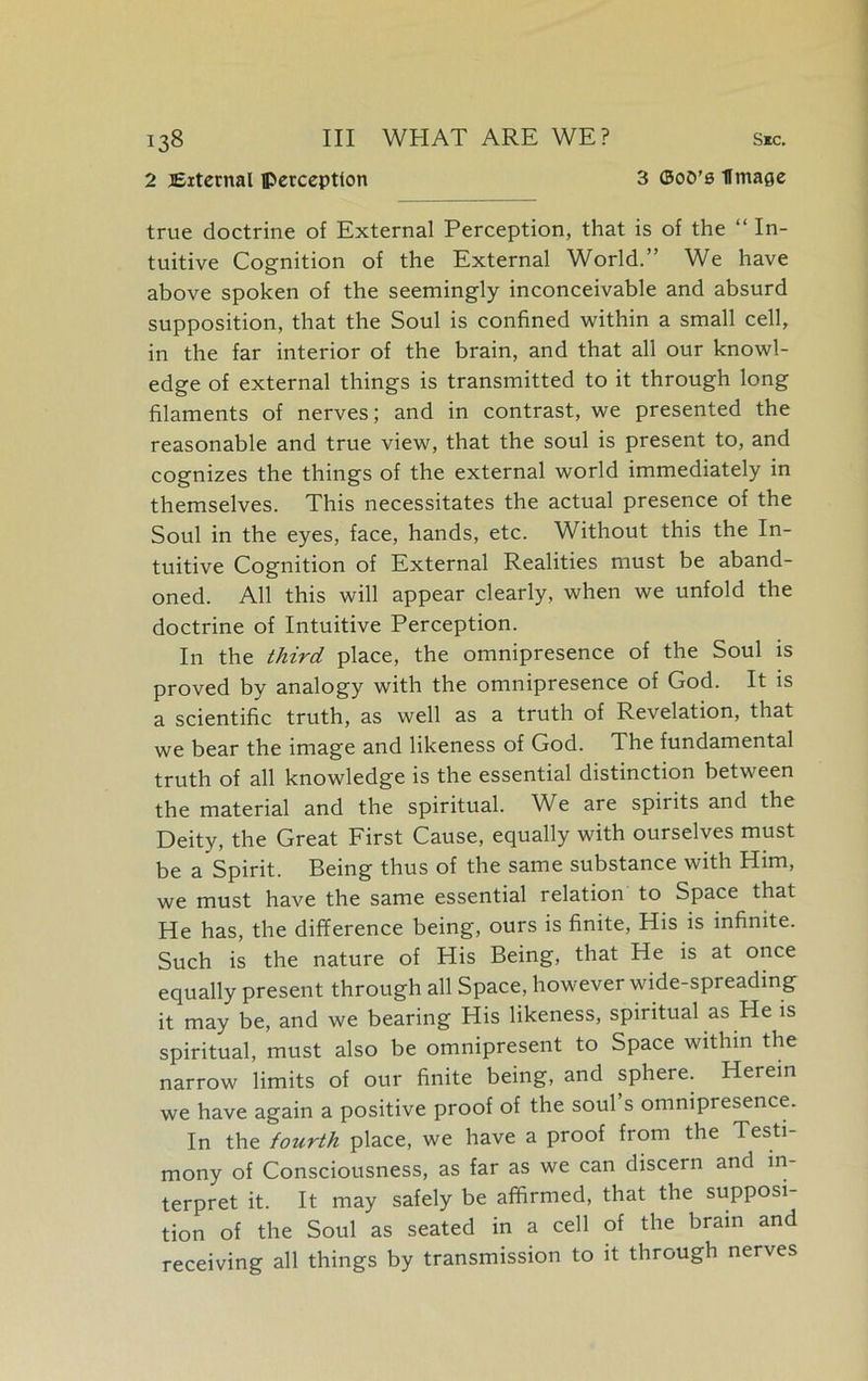 2 External perception 3 ©oO’s Umage true doctrine of External Perception, that is of the “ In- tuitive Cognition of the External World.” We have above spoken of the seemingly inconceivable and absurd supposition, that the Soul is confined within a small cell, in the far interior of the brain, and that all our knowl- edge of external things is transmitted to it through long filaments of nerves; and in contrast, we presented the reasonable and true view, that the soul is present to, and cognizes the things of the external world immediately in themselves. This necessitates the actual presence of the Soul in the eyes, face, hands, etc. Without this the In- tuitive Cognition of External Realities must be aband- oned. All this will appear clearly, when we unfold the doctrine of Intuitive Perception. In the third place, the omnipresence of the Soul is proved by analogy with the omnipresence of God. It is a scientific truth, as well as a truth of Revelation, that we bear the image and likeness of God. The fundamental truth of all knowledge is the essential distinction between the material and the spiritual. We are spirits and the Deity, the Great First Cause, equally with ourselves must be a Spirit. Being thus of the same substance with Him, we must have the same essential relation to Space that He has, the difference being, ours is finite, His is infinite. Such is the nature of His Being, that He is at once equally present through all Space, however wide-spreading it may be, and we bearing His likeness, spiritual as He is spiritual, must also be omnipresent to Space within the narrow limits of our finite being, and sphere. Herein we have again a positive proof of the soul s omnipresence. In the fourth place, we have a proof from the Testi- mony of Consciousness, as far as we can discern and in- terpret it. It may safely be affirmed, that the supposi- tion of the Soul as seated in a cell of the brain and receiving all things by transmission to it through nerves