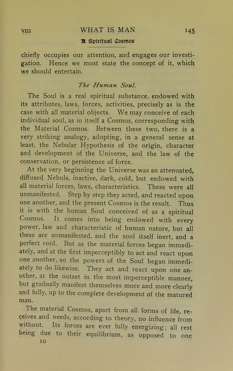 B Spiritual Cosmos chiefly occupies our attention, and engages our investi- gation. Hence we must state the concept of it, which we should entertain. The Human Soul. The Soul is a real spiritual substance, endowed with its attributes, laws, forces, activities, precisely as is the case with all material objects. We may conceive of each individual soul, as in itself a Cosmos, corresponding with the Material Cosmos. Between these two, there is a very striking analogy, adopting, in a general sense at least, the Nebular Hypothesis of the origin, character and development of the Universe, and the law of the conservation, or persistence of force. At the very beginning the Universe was an attenuated, diffused Nebula, inactive, dark, cold, but endowed with all material forces, laws, characteristics. These were all unmanifested. Step by step they acted, and reacted upon one another, and the present Cosmos is the result. Thus it is with the human Soul conceived of as a spiritual Cosmos. It comes into being endowed with every power, law and characteristic of human nature, but all these are unmanifested, and the soul itself inert, and a perfect void. But as the material forces began immedi- ately, and at the first imperceptibly to act and react upon one another, so the powers of the Soul began immedi- ately to do likewise. They act and react upon one an- other, at the outset in the most imperceptible manner, but gradually manifest themselves more and more clearly and fully, up to the complete development of the matured man. The material Cosmos, apart from all forms of life, re- ceives and needs, according to theory, no influence from without. Its forces are ever fully energizing; all rest being due to their equilibrium, as opposed to one 10