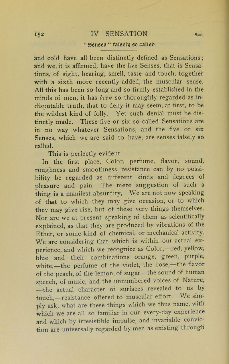 “ Senses ” talselg so called and cold have all been distinctly defined as Sensations; and we, it is affirmed, have the five Senses, that is Sensa- tions, of sight, hearing, smell, taste and touch, together with a sixth more recently added, the muscular sense. All this has been so long and so firmly established in the minds of men, it has been so thoroughly regarded as in- disputable truth, that to deny it may seem, at first, to be the wildest kind of folly. Yet such denial must be dis- tinctly made. These five or six so-called Sensations are in no way whatever Sensations, and the five or six Senses, which we are said to have, are senses falsely so called. This is perfectly evident. In the first place, Color, perfume, flavor, sound, roughness and smoothness, resistance can by no possi- bility be regarded as different kinds and degrees of pleasure and pain. The mere suggestion of such a thing is a manifest absurdity, We are not now speaking of that to which they may give occasion, or to which they may give rise, but of these very things themselves. Nor are we at present speaking of them as scientifically explained, as that they are produced by vibrations of the Ether, or some kind of chemical, or mechanical activity. We are considering that which is within our actual ex- perience, and which we recognize as Color,—red, yellow, blue and their combinations orange, green, purple, white,—the perfume of the violet, the rose,—the flavor of the peach, of the lemon, of sugar—the sound of human speech, of music, and the unnumbered voices of Nature, —the actual character of surfaces revealed to us by touch,—resistance offered to muscular effort. We sim- ply ask, what are these things which we thus name, with which we are all so familiar in our every-day experience and which by irresistible impulse, and invariable convic- tion are universally regarded by men as existing through