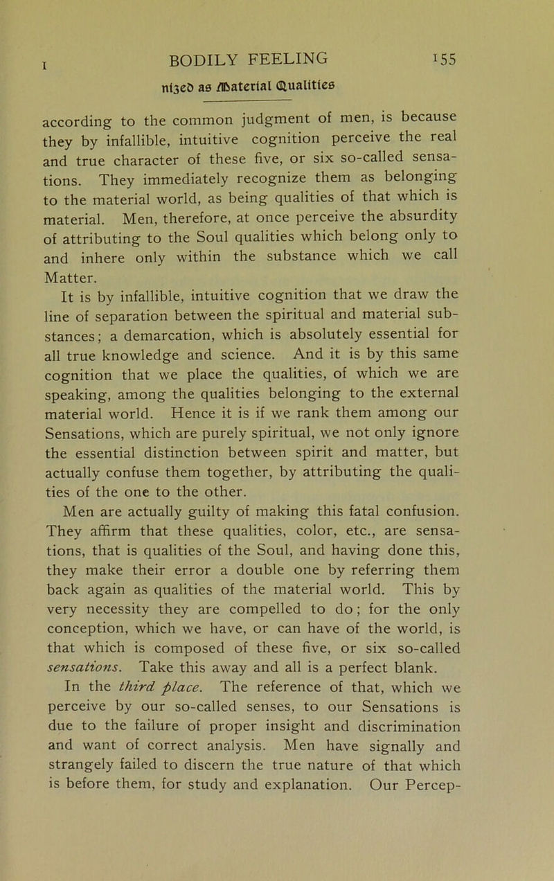 nt3e0 as Material Qualities according to the common judgment of men, is because they by infallible, intuitive cognition perceive the real and true character of these five, or six so-called sensa- tions. They immediately recognize them as belonging to the material world, as being qualities of that which is material. Men, therefore, at once perceive the absurdity of attributing to the Soul qualities which belong only to and inhere only within the substance which we call Matter. It is by infallible, intuitive cognition that we draw the line of separation between the spiritual and material sub- stances; a demarcation, which is absolutely essential for all true knowledge and science. And it is by this same cognition that we place the qualities, of which we are speaking, among the qualities belonging to the external material world. Hence it is if we rank them among our Sensations, which are purely spiritual, we not only ignore the essential distinction between spirit and matter, but actually confuse them together, by attributing the quali- ties of the one to the other. Men are actually guilty of making this fatal confusion. They affirm that these qualities, color, etc., are sensa- tions, that is qualities of the Soul, and having done this, they make their error a double one by referring them back again as qualities of the material world. This by very necessity they are compelled to do; for the only conception, which we have, or can have of the world, is that which is composed of these five, or six so-called sensations. Take this away and all is a perfect blank. In the third place. The reference of that, which we perceive by our so-called senses, to our Sensations is due to the failure of proper insight and discrimination and want of correct analysis. Men have signally and strangely failed to discern the true nature of that which is before them, for study and explanation. Our Percep-