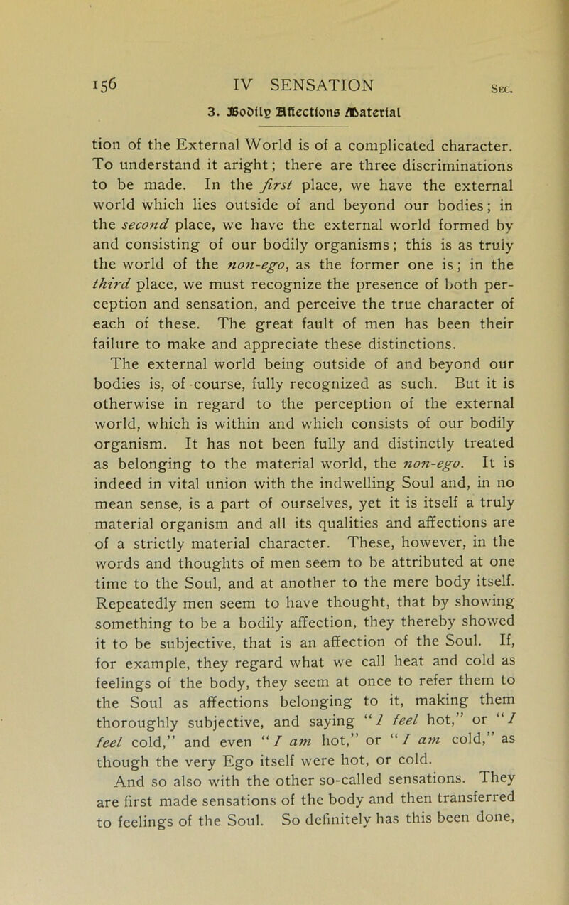 3. JSoOflE affections Material tion of the External World is of a complicated character. To understand it aright; there are three discriminations to be made. In the first place, we have the external world which lies outside of and beyond our bodies; in the second place, we have the external world formed by and consisting of our bodily organisms; this is as truly the world of the non-ego, as the former one is; in the third place, we must recognize the presence of both per- ception and sensation, and perceive the true character of each of these. The great fault of men has been their failure to make and appreciate these distinctions. The external world being outside of and beyond our bodies is, of course, fully recognized as such. But it is otherwise in regard to the perception of the external world, which is within and which consists of our bodily organism. It has not been fully and distinctly treated as belonging to the material world, the non-ego. It is indeed in vital union with the indwelling Soul and, in no mean sense, is a part of ourselves, yet it is itself a truly material organism and all its qualities and affections are of a strictly material character. These, however, in the words and thoughts of men seem to be attributed at one time to the Soul, and at another to the mere body itself. Repeatedly men seem to have thought, that by showing something to be a bodily affection, they thereby showed it to be subjective, that is an affection of the Soul. If, for example, they regard what we call heat and cold as feelings of the body, they seem at once to refer them to the Soul as affections belonging to it, making them thoroughly subjective, and saying “1 feel hot,’ or “/ feel cold,” and even “/ am hot,” or “/ am cold, as though the very Ego itself were hot, or cold. And so also with the other so-called sensations. They are first made sensations of the body and then transferred to feelings of the Soul. So definitely has this been done,