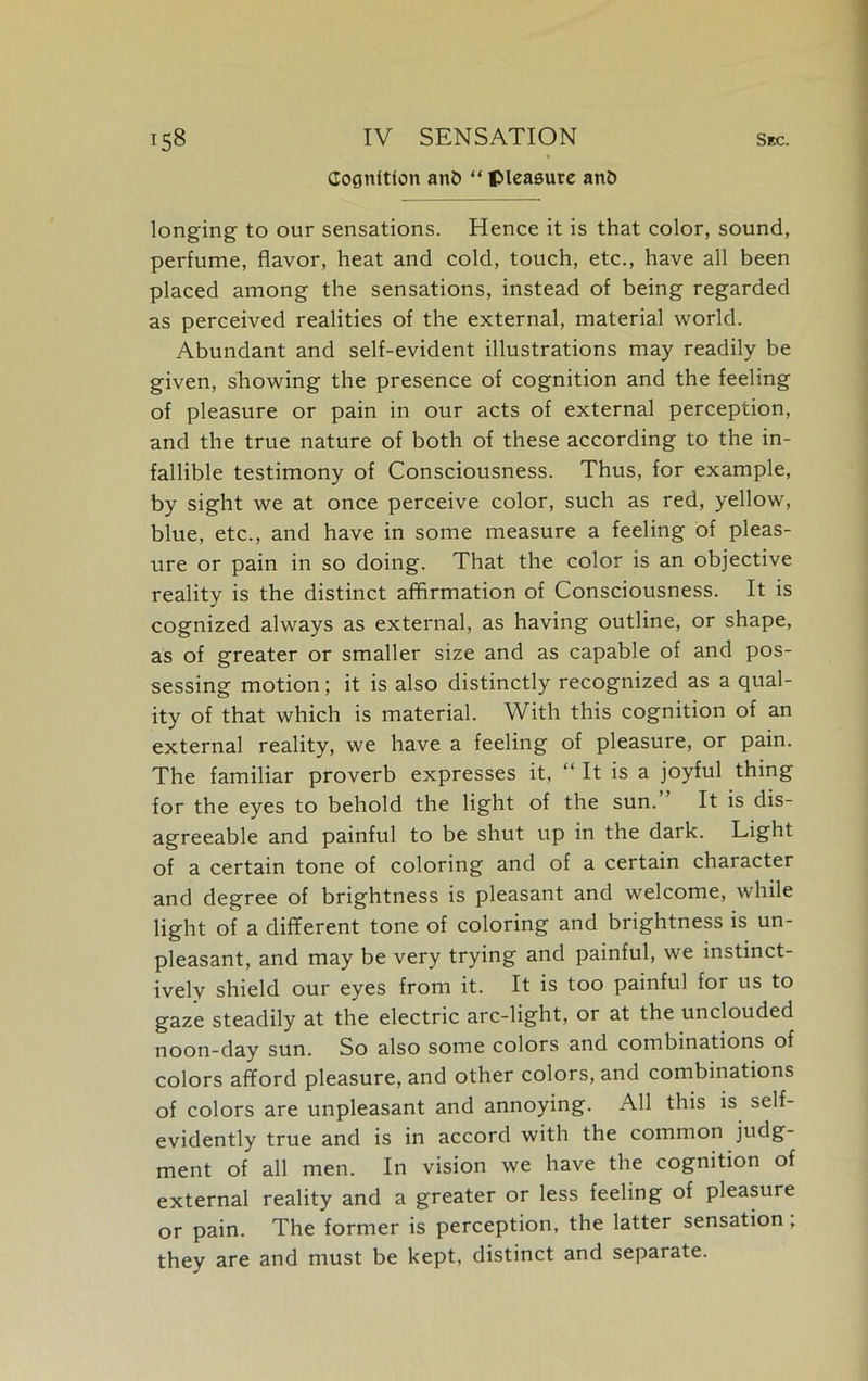 Cognition an& “ pleasure anO longing to our sensations. Hence it is that color, sound, perfume, flavor, heat and cold, touch, etc., have all been placed among the sensations, instead of being regarded as perceived realities of the external, material world. Abundant and self-evident illustrations may readily be given, showing the presence of cognition and the feeling of pleasure or pain in our acts of external perception, and the true nature of both of these according to the in- fallible testimony of Consciousness. Thus, for example, by sight we at once perceive color, such as red, yellow, blue, etc., and have in some measure a feeling of pleas- ure or pain in so doing. That the color is an objective reality is the distinct affirmation of Consciousness. It is cognized always as external, as having outline, or shape, as of greater or smaller size and as capable of and pos- sessing motion; it is also distinctly recognized as a qual- ity of that which is material. With this cognition of an external reality, we have a feeling of pleasure, or pain. The familiar proverb expresses it, “ It is a joyful thing for the eyes to behold the light of the sun. It is dis- agreeable and painful to be shut up in the dark. Light of a certain tone of coloring and of a certain character and degree of brightness is pleasant and welcome, while light of a different tone of coloring and brightness is un- pleasant, and may be very trying and painful, we instinct- ively shield our eyes from it. It is too painful for us to gaze steadily at the electric arc-light, or at the unclouded noon-day sun. So also some colors and combinations of colors afford pleasure, and other colors, and combinations of colors are unpleasant and annoying. All this is self- evidently true and is in accord with the common judg- ment of all men. In vision we have the cognition of external reality and a greater or less feeling of pleasure or pain. The former is perception, the latter sensation, they are and must be kept, distinct and separate.