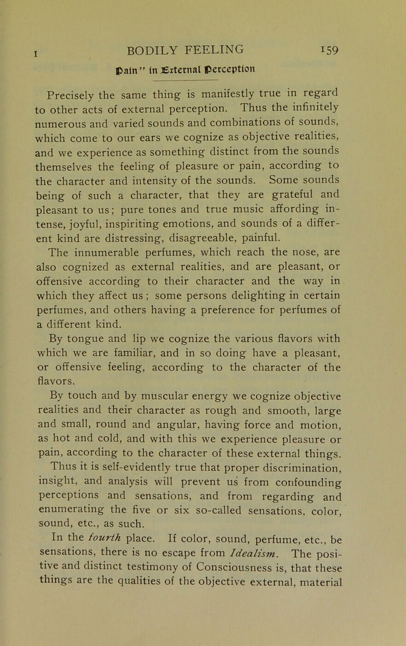fcatn” fn External perception Precisely the same thing is manifestly true in regard to other acts of external perception. Thus the infinitely numerous and varied sounds and combinations of sounds, which come to our ears we cognize as objective realities, and we experience as something distinct from the sounds themselves the feeling of pleasure or pain, according to the character and intensity of the sounds. Some sounds being of such a character, that they are grateful and pleasant to us; pure tones and true music affording in- tense, joyful, inspiriting emotions, and sounds of a differ- ent kind are distressing, disagreeable, painful. The innumerable perfumes, which reach the nose, are also cognized as external realities, and are pleasant, or offensive according to their character and the way in which they affect us; some persons delighting in certain perfumes, and others having a preference for perfumes of a different kind. By tongue and lip we cognize the various flavors with which we are familiar, and in so doing have a pleasant, or offensive feeling, according to the character of the flavors. By touch and by muscular energy we cognize objective realities and their character as rough and smooth, large and small, round and angular, having force and motion, as hot and cold, and with this we experience pleasure or pain, according to the character of these external things. Thus it is self-evidently true that proper discrimination, insight, and analysis will prevent us from confounding perceptions and sensations, and from regarding and enumerating the five or six so-called sensations, color, sound, etc., as such. In the fourth place. If color, sound, perfume, etc., be sensations, there is no escape from Idealistn. The posi- tive and distinct testimony of Consciousness is, that these things are the qualities of the objective external, material