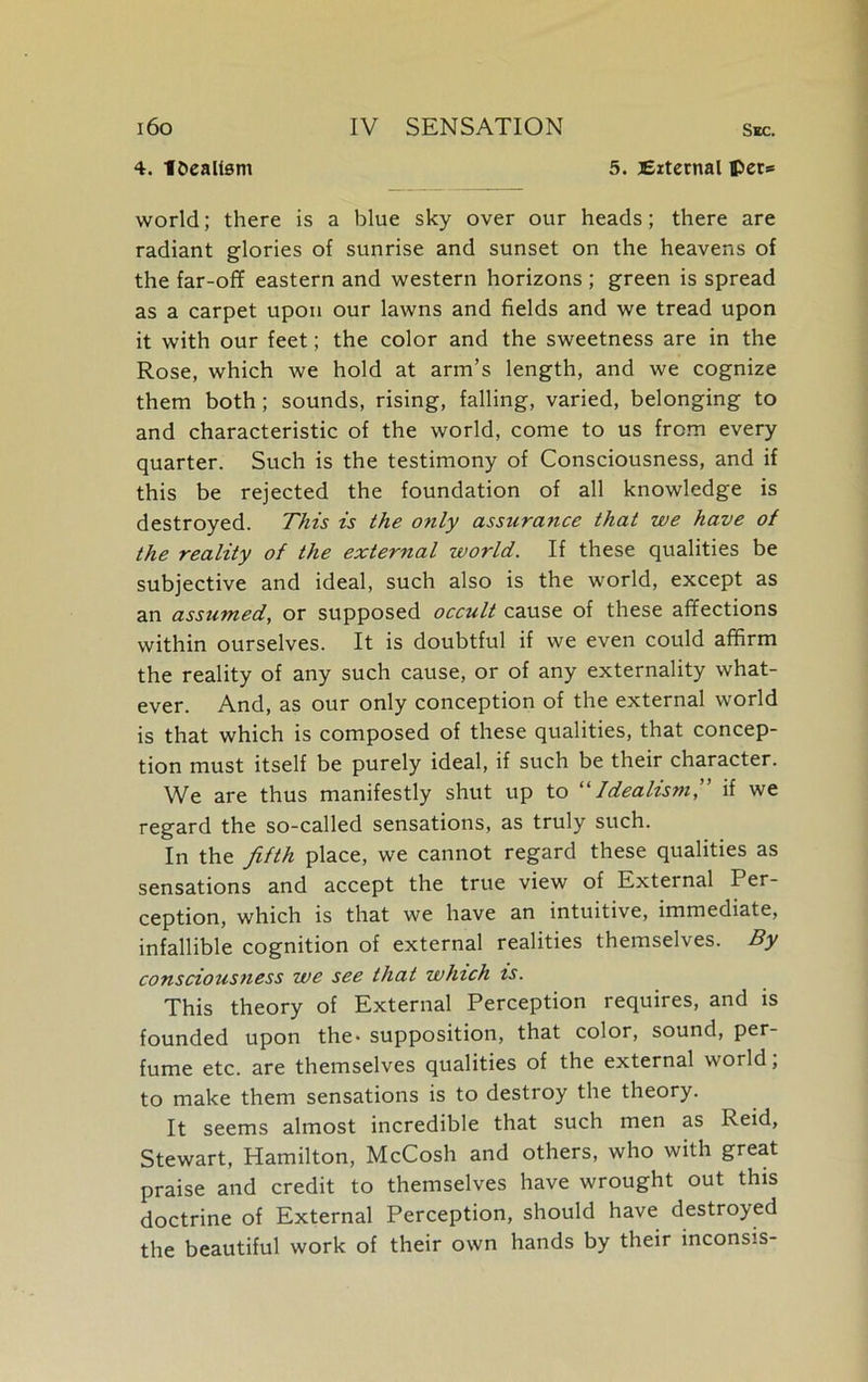 i6o 4. localism IV SENSATION Sec. 5. External per* world; there is a blue sky over our heads; there are radiant glories of sunrise and sunset on the heavens of the far-off eastern and western horizons ; green is spread as a carpet upon our lawns and fields and we tread upon it with our feet; the color and the sweetness are in the Rose, which we hold at arm’s length, and we cognize them both; sounds, rising, falling, varied, belonging to and characteristic of the world, come to us from every quarter. Such is the testimony of Consciousness, and if this be rejected the foundation of all knowledge is destroyed. This is the only assurance that we have of the reality of the external world. If these qualities be subjective and ideal, such also is the world, except as an assumed, or supposed occult cause of these affections within ourselves. It is doubtful if we even could affirm the reality of any such cause, or of any externality what- ever. And, as our only conception of the external world is that which is composed of these qualities, that concep- tion must itself be purely ideal, if such be their character. We are thus manifestly shut up to “Idealism,” if we regard the so-called sensations, as truly such. In the fifth place, we cannot regard these qualities as sensations and accept the true view of External Per- ception, which is that we have an intuitive, immediate, infallible cognition of external realities themselves. By consciousness we see that which is. This theory of External Perception requires, and is founded upon the- supposition, that color, sound, per- fume etc. are themselves qualities of the external world; to make them sensations is to destroy the theory. It seems almost incredible that such men as Reid, Stewart, Hamilton, McCosh and others, who with great praise and credit to themselves have wrought out this doctrine of External Perception, should have destroyed the beautiful work of their own hands by their inconsis-