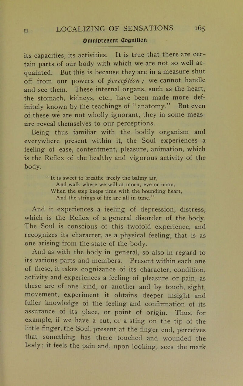 ©mnfpresent Cognition its capacities, its activities. It is true that there are cer- tain parts of our body with which we are not so well ac- quainted. But this is because they are in a measure shut off from our powers of perception ; we cannot handle and see them. These internal organs, such as the heart, the stomach, kidneys, etc., have been made more def- initely known by the teachings of “ anatomy.” But even of these we are not wholly ignorant, they in some meas- ure reveal themselves to our perceptions. Being thus familiar with the bodily organism and everywhere present within it, the Soul experiences a feeling of ease, contentment, pleasure, animation, which is the Reflex of the healthy and vigorous activity of the body. “ It is sweet to breathe freely the balmy air. And walk where we will at morn, eve or noon, When the step keeps time with the bounding heart, And the strings of life are all in tune.” And it experiences a feeling of depression, distress, which is the Reflex of a general disorder of the body. The Soul is conscious of this twofold experience, and recognizes its character, as a physical feeling, that is as one arising from the state of the body. And as with the body in general, so also in regard to its various parts and members. Present within each one of these, it takes cognizance of its character, condition, activity and experiences a feeling of pleasure or pain, as these are of one kind, or another and by touch, sight, movement, experiment it obtains deeper insight and fuller knowledge of the feeling and confirmation of its assurance of its place, or point of origin. Thus, for example, if we have a cut, or a sting on the tip of the little finger, the Soul, present at the finger end, perceives that something has there touched and wounded the body; it feels the pain and, upon looking, sees the mark