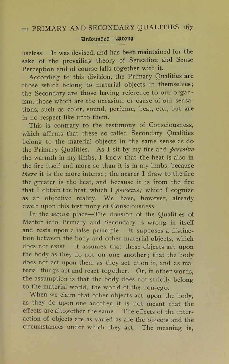 '□nfounDeb—TKHronfi useless. It was devised, and has been maintained for the sake of the prevailing theory of Sensation and Sense Perception and of course falls together with it. According to this division, the Primary Qualities are those which belong to material objects in themselves; the Secondary are those having reference to our organ- ism, those which are the occasion, or cause of our sensa- tions, such as color, sound, perfume, heat, etc., but are in no respect like unto them. This is contrary to the testimony of Consciousness, which affirms that these so-called Secondary Qualities belong to the material objects in the same sense as do the Primary Qualities. As I sit by my fire and perceive the warmth in my limbs, I know that the heat is also in the fire itself and more so than it is in my limbs, because there it is the more intense; the nearer I draw to the fire the greater is the heat, and because it is from the fire that I obtain the heat, which I perceive; which I cognize as an objective reality. We have, however, already dwelt upon this testimony of Consciousness. In the second place—The division of the Qualities of Matter into Primary and Secondary is wrong in itself and rests upon a false principle. It supposes a distinc- tion between the body and other material objects, which does not exist. It assumes that these objects act upon the body as they do not on one another; that the body does not act upon them as they act upon it, and as ma- terial things act and react together. Or, in other words, the assumption is that the body does not strictly belong to the material world, the world of the non-ego. When we claim that other objects act upon the body, as they do upon one another, it is not meant that the effects are altogether the same. The effects of the inter- action of objects are as varied as are the objects and the circumstances under which they act. The meaning is,