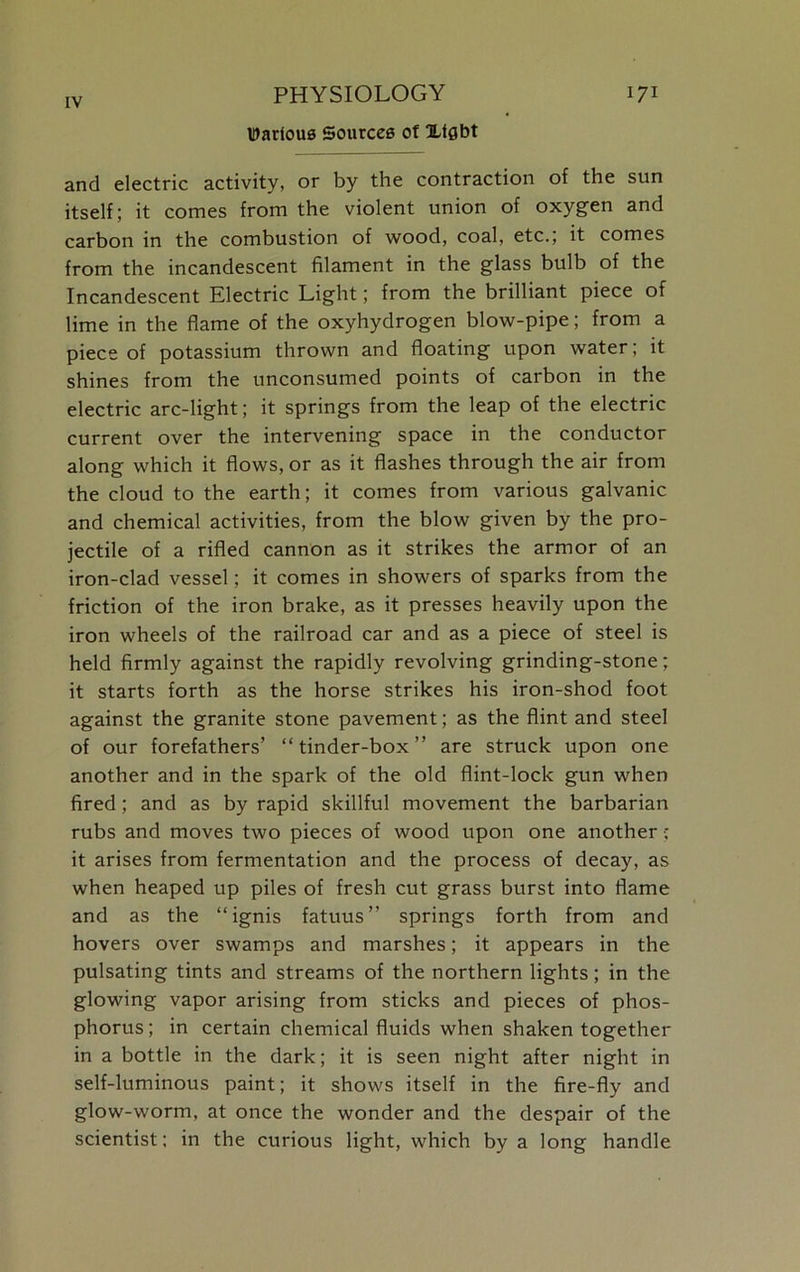 Various Sources of Xfgbt and electric activity, or by the contraction of the sun itself; it comes from the violent union of oxygen and carbon in the combustion of wood, coal, etc.; it comes from the incandescent filament in the glass bulb of the Incandescent Electric Light; from the brilliant piece of lime in the flame of the oxyhydrogen blow-pipe; from a piece of potassium thrown and floating upon water; it shines from the unconsumed points of carbon in the electric arc-light; it springs from the leap of the electric current over the intervening space in the conductor along which it flows, or as it flashes through the air from the cloud to the earth; it comes from various galvanic and chemical activities, from the blow given by the pro- jectile of a rifled cannon as it strikes the armor of an iron-clad vessel; it comes in showers of sparks from the friction of the iron brake, as it presses heavily upon the iron wheels of the railroad car and as a piece of steel is held firmly against the rapidly revolving grinding-stone; it starts forth as the horse strikes his iron-shod foot against the granite stone pavement; as the flint and steel of our forefathers’ “tinder-box” are struck upon one another and in the spark of the old flint-lock gun when fired; and as by rapid skillful movement the barbarian rubs and moves two pieces of wood upon one another ■; it arises from fermentation and the process of decay, as when heaped up piles of fresh cut grass burst into flame and as the “ ignis fatuus ” springs forth from and hovers over swamps and marshes; it appears in the pulsating tints and streams of the northern lights; in the glowing vapor arising from sticks and pieces of phos- phorus; in certain chemical fluids when shaken together in a bottle in the dark; it is seen night after night in self-luminous paint; it shows itself in the fire-fly and glow-worm, at once the wonder and the despair of the scientist; in the curious light, which by a long handle