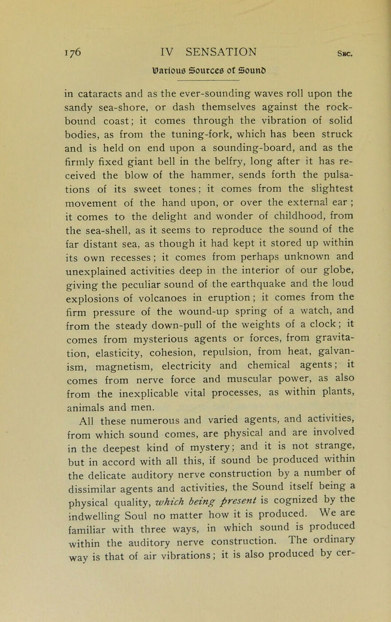 Various Sources of 5oun& in cataracts and as the ever-sounding waves roll upon the sandy sea-shore, or dash themselves against the rock- bound coast; it comes through the vibration of solid bodies, as from the tuning-fork, which has been struck and is held on end upon a sounding-board, and as the firmly fixed giant bell in the belfry, long after it has re- ceived the blow of the hammer, sends forth the pulsa- tions of its sweet tones; it comes from the slightest movement of the hand upon, or over the external ear ; it comes to the delight and wonder of childhood, from the sea-shell, as it seems to reproduce the sound of the far distant sea, as though it had kept it stored up within its own recesses; it comes from perhaps unknown and unexplained activities deep in the interior of our globe, giving the peculiar sound of the earthquake and the loud explosions of volcanoes in eruption; it comes from the firm pressure of the wound-up spring of a watch, and from the steady down-pull of the weights of a clock; it comes from mysterious agents or forces, from gravita- tion, elasticity, cohesion, repulsion, from heat, galvan- ism, magnetism, electricity and chemical agents; it comes from nerve force and muscular power, as also from the inexplicable vital processes, as within plants, animals and men. All these numerous and varied agents, and activities, from which sound comes, are physical and are involved in the deepest kind of mystery; and it is not strange, but in accord with all this, if sound be produced within the delicate auditory nerve construction by a number of dissimilar agents and activities, the Sound itself being a physical quality, which being present is cognized by the indwelling Soul no matter how it is produced. We are familiar with three ways, in which sound is produced within the auditory nerve construction. The ordinary way is that of air vibrations; it is also produced by cer-