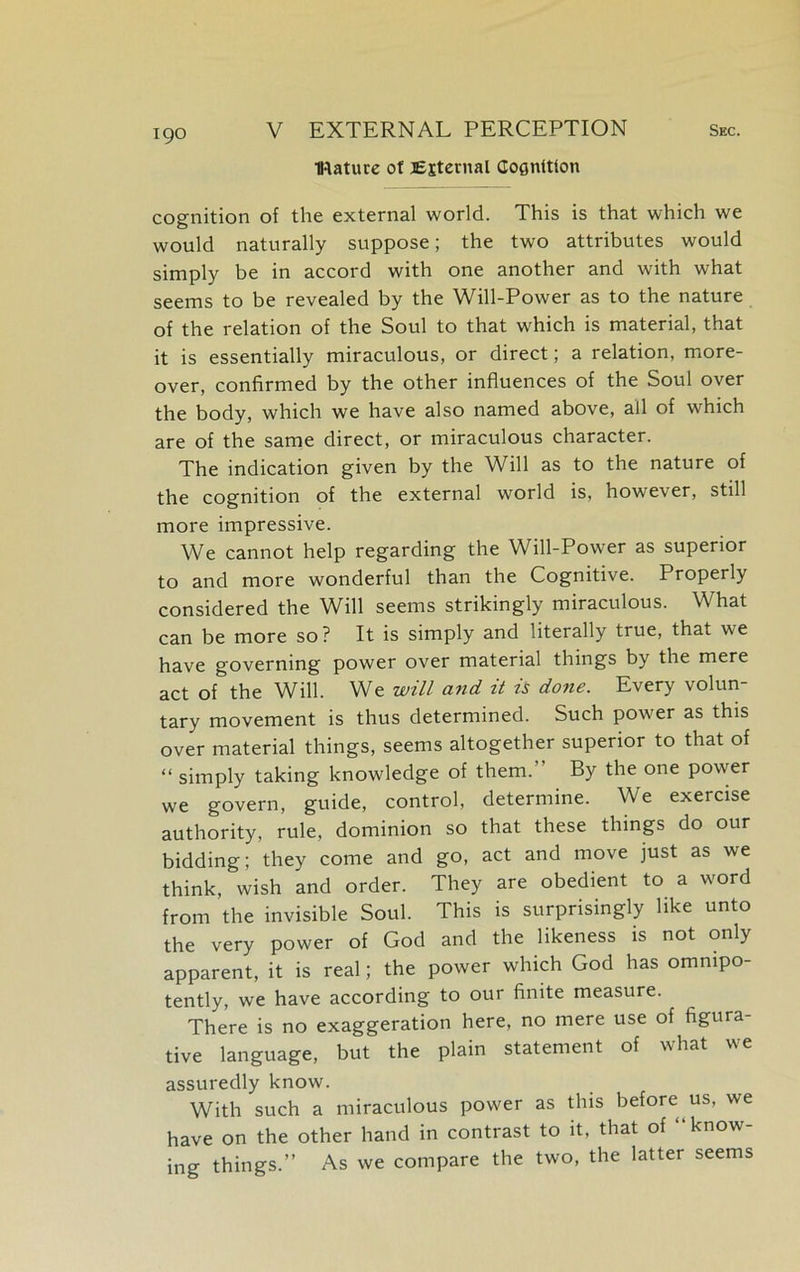 Mature of External Cognition 190 cognition of the external world. This is that which we would naturally suppose; the two attributes would simply be in accord with one another and with what seems to be revealed by the Will-Power as to the nature of the relation of the Soul to that which is material, that it is essentially miraculous, or direct; a relation, more- over, confirmed by the other influences of the Soul over the body, which we have also named above, all of which are of the same direct, or miraculous character. The indication given by the Will as to the nature of the cognition of the external world is, however, still more impressive. We cannot help regarding the Will-Power as superior to and more wonderful than the Cognitive. Properly considered the Will seems strikingly miraculous. What can be more so? It is simply and literally true, that we have governing power over material things by the mere act of the Will. We will and it is done. Every volun- tary movement is thus determined. Such power as this over material things, seems altogether superior to that of “ simply taking knowledge of them. By the one power we govern, guide, control, determine. We exercise authority, rule, dominion so that these things do our bidding; they come and go, act and move just as we think, wish and order. They are obedient to a word from the invisible Soul. This is surprisingly like unto the very power of God and the likeness is not only apparent, it is real; the power which God has omnipo- tently, we have according to our finite measure. There is no exaggeration here, no mere use of figura- tive language, but the plain statement of what we assuredly know. With such a miraculous power as this before us, we have on the other hand in contrast to it, that of “know- ing things.” As we compare the two, the latter seems