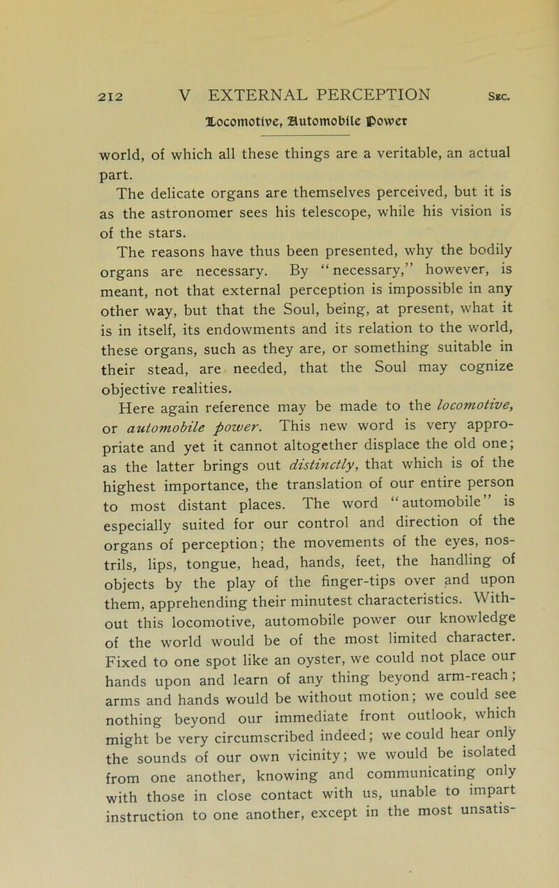 locomotive, Automobile power world, of which all these things are a veritable, an actual part. The delicate organs are themselves perceived, but it is as the astronomer sees his telescope, while his vision is of the stars. The reasons have thus been presented, why the bodily organs are necessary. By “necessary,” however, is meant, not that external perception is impossible in any other way, but that the Soul, being, at present, what it is in itself, its endowments and its relation to the world, these organs, such as they are, or something suitable in their stead, are needed, that the Soul may cognize objective realities. Here again reference may be made to the locomotive, or automobile power. This new word is very appro- priate and yet it cannot altogether displace the old one; as the latter brings out distinctly, that which is of the highest importance, the translation of our entire person to most distant places. The word “automobile” is especially suited for our control and direction of the organs of perception; the movements of the eyes, nos- trils, lips, tongue, head, hands, feet, the handling of objects by the play of the finger-tips over and upon them, apprehending their minutest characteristics. With- out this locomotive, automobile power our knowledge of the world would be of the most limited character. Fixed to one spot like an oyster, we could not place our hands upon and learn of any thing beyond arm-reach, arms and hands would be without motion, we could see nothing beyond our immediate front outlook, which might be very circumscribed indeed; we could hear only the sounds of our own vicinity; we would be isolated from one another, knowing and communicating only with those in close contact with us, unable to impart instruction to one another, except in the most unsatis-