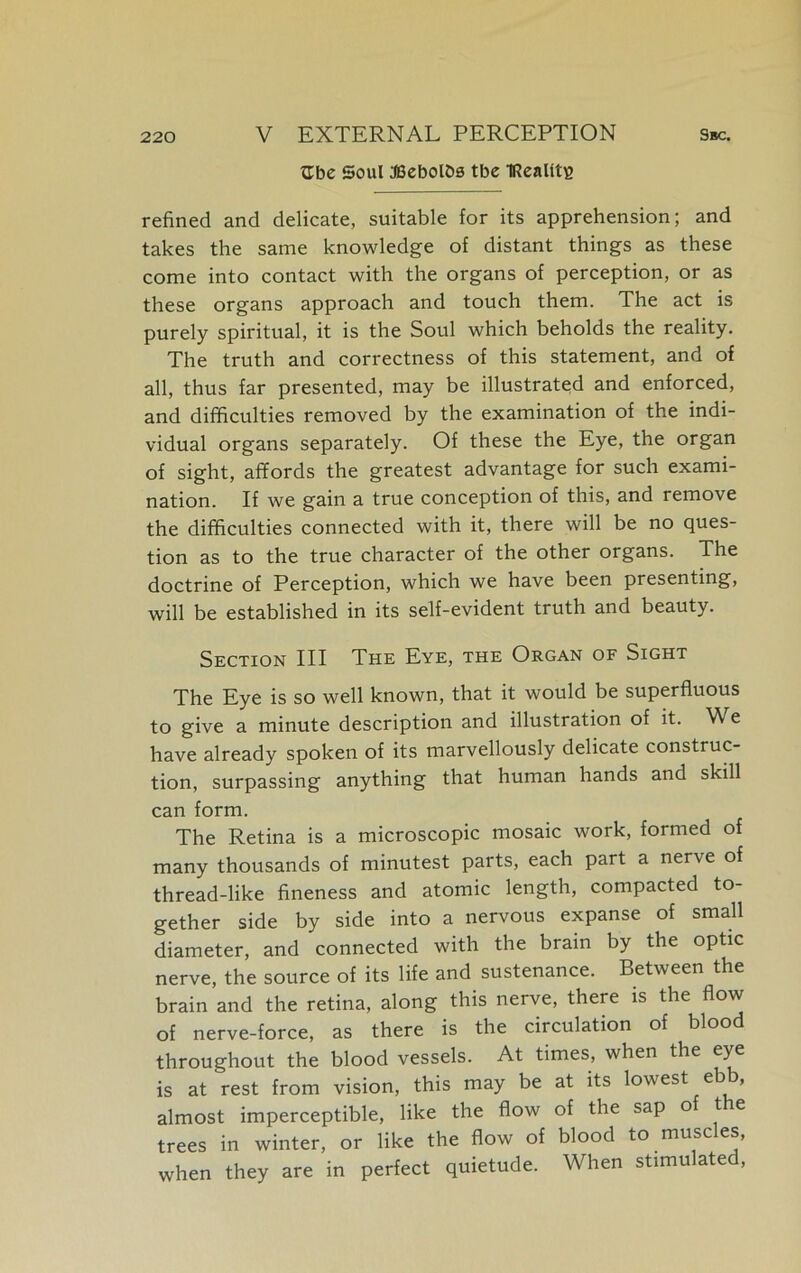 ttbe Soul fficbolbs tbe IRealltE refined and delicate, suitable for its apprehension; and takes the same knowledge of distant things as these come into contact with the organs of perception, or as these organs approach and touch them. The act is purely spiritual, it is the Soul which beholds the reality. The truth and correctness of this statement, and of all, thus far presented, may be illustrated and enforced, and difficulties removed by the examination of the indi- vidual organs separately. Of these the Eye, the organ of sight, affords the greatest advantage for such exami- nation. If we gain a true conception of this, and remove the difficulties connected with it, there will be no ques- tion as to the true character of the other organs. The doctrine of Perception, which we have been presenting, will be established in its self-evident truth and beauty. Section III The Eye, the Organ of Sight The Eye is so well known, that it would be superfluous to give a minute description and illustration of it. We have already spoken of its marvellously delicate construc- tion, surpassing anything that human hands and skill can form. The Retina is a microscopic mosaic work, formed of many thousands of minutest parts, each part a nerve of thread-like fineness and atomic length, compacted to- gether side by side into a nervous expanse of small diameter, and connected with the brain by the optic nerve, the source of its life and sustenance. Between the brain and the retina, along this nerve, there is the flow of nerve-force, as there is the circulation of blood throughout the blood vessels. At times, when the eye is at rest from vision, this may be at its lowest ebb, almost imperceptible, like the flow of the sap of t e trees in winter, or like the flow of blood to muscles, when they are in perfect quietude. When stimulated,