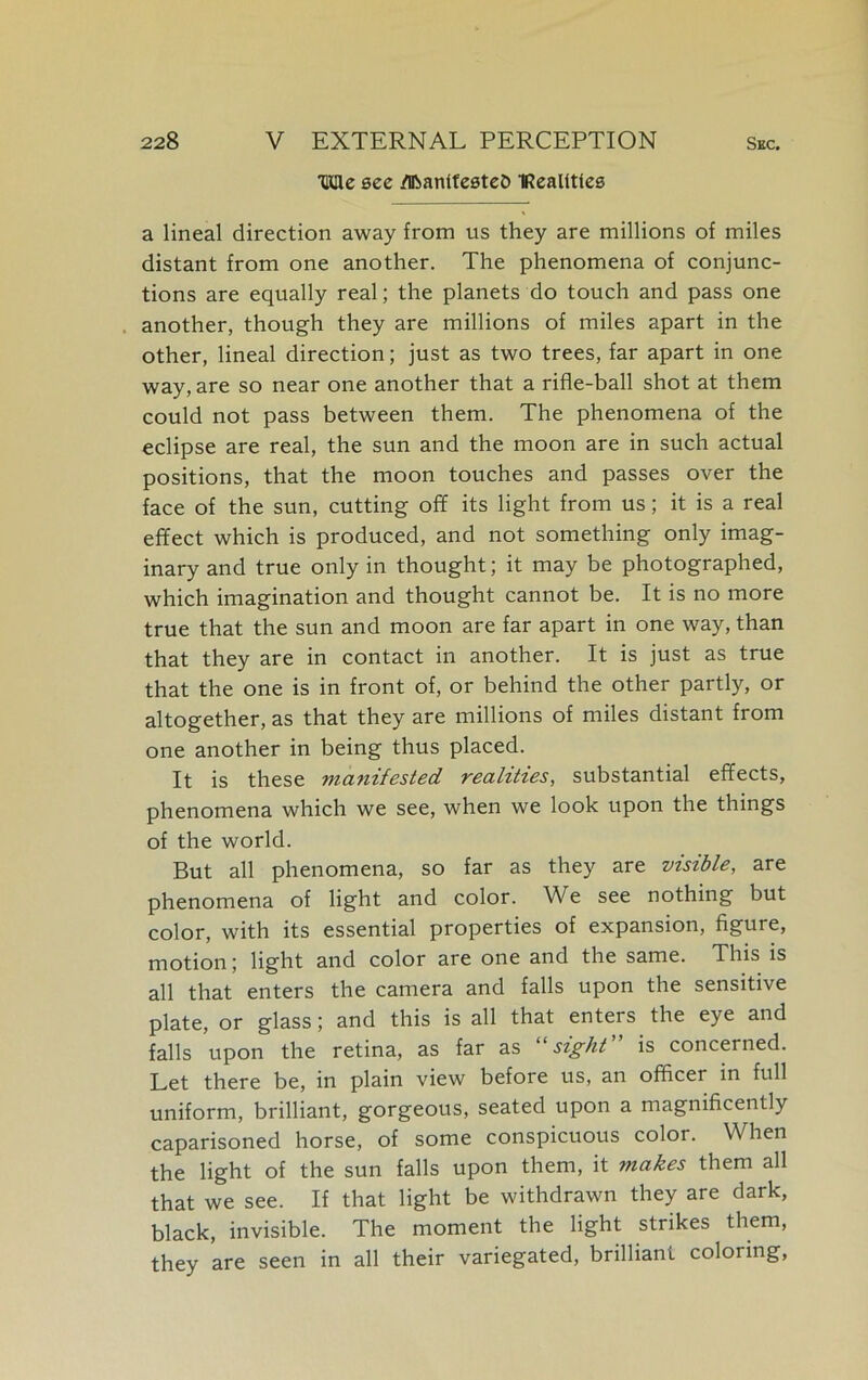 tKae see dftantfesteD IRealittcs a lineal direction away from us they are millions of miles distant from one another. The phenomena of conjunc- tions are equally real; the planets do touch and pass one another, though they are millions of miles apart in the other, lineal direction; just as two trees, far apart in one way, are so near one another that a rifle-ball shot at them could not pass between them. The phenomena of the eclipse are real, the sun and the moon are in such actual positions, that the moon touches and passes over the face of the sun, cutting off its light from us; it is a real effect which is produced, and not something only imag- inary and true only in thought; it may be photographed, which imagination and thought cannot be. It is no more true that the sun and moon are far apart in one way, than that they are in contact in another. It is just as true that the one is in front of, or behind the other partly, or altogether, as that they are millions of miles distant from one another in being thus placed. It is these manifested realities, substantial effects, phenomena which we see, when we look upon the things of the world. But all phenomena, so far as they are visible, are phenomena of light and color. 'We see nothing but color, with its essential properties of expansion, figure, motion; light and color are one and the same. This is all that enters the camera and falls upon the sensitive plate, or glass; and this is all that enters the eye and falls upon the retina, as far as sight is concerned. Let there be, in plain view before us, an officer in full uniform, brilliant, gorgeous, seated upon a magnificently caparisoned horse, of some conspicuous color. When the light of the sun falls upon them, it makes them all that we see. If that light be withdrawn they are dark, black, invisible. The moment the light strikes them, they are seen in all their variegated, brilliant coloring,