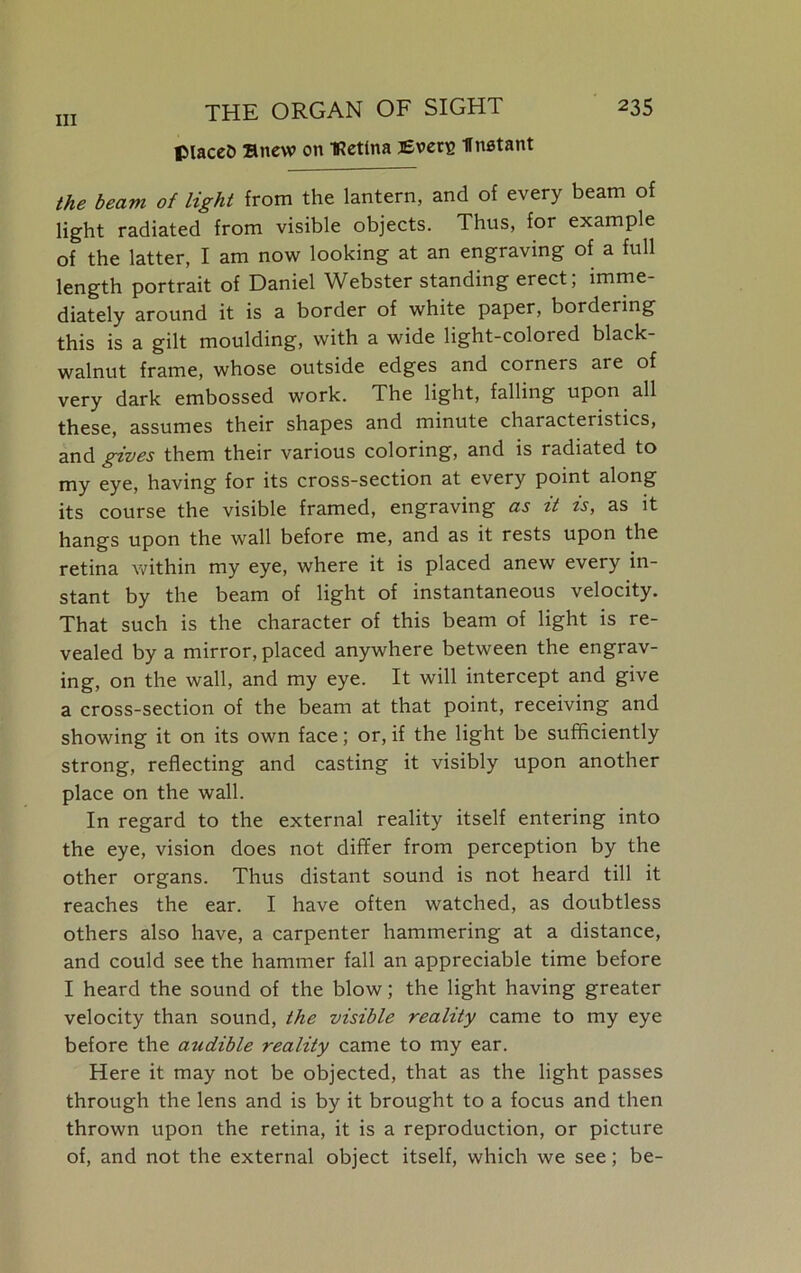 placeO anew on IRetina jEverg fnstant the beam of light from the lantern, and of every beam of light radiated from visible objects. Thus, for example of the latter, I am now looking at an engraving of a full length portrait of Daniel Webster standing erect; imme- diately around it is a border of white paper, bordering this is a gilt moulding, with a wide light-colored black- walnut frame, whose outside edges and corners are of very dark embossed work. The light, falling upon all these, assumes their shapes and minute characteristics, and gives them their various coloring, and is radiated to my eye, having for its cross-section at every point along its course the visible framed, engraving as it is, as it hangs upon the wall before me, and as it rests upon the retina within my eye, where it is placed anew every in- stant by the beam of light of instantaneous velocity. That such is the character of this beam of light is re- vealed by a mirror, placed anywhere between the engrav- ing, on the wall, and my eye. It will intercept and give a cross-section of the beam at that point, receiving and showing it on its own face; or, if the light be sufficiently strong, reflecting and casting it visibly upon another place on the wall. In regard to the external reality itself entering into the eye, vision does not differ from perception by the other organs. Thus distant sound is not heard till it reaches the ear. I have often watched, as doubtless others also have, a carpenter hammering at a distance, and could see the hammer fall an appreciable time before I heard the sound of the blow; the light having greater velocity than sound, the visible reality came to my eye before the audible reality came to my ear. Here it may not be objected, that as the light passes through the lens and is by it brought to a focus and then thrown upon the retina, it is a reproduction, or picture of, and not the external object itself, which we see; be-