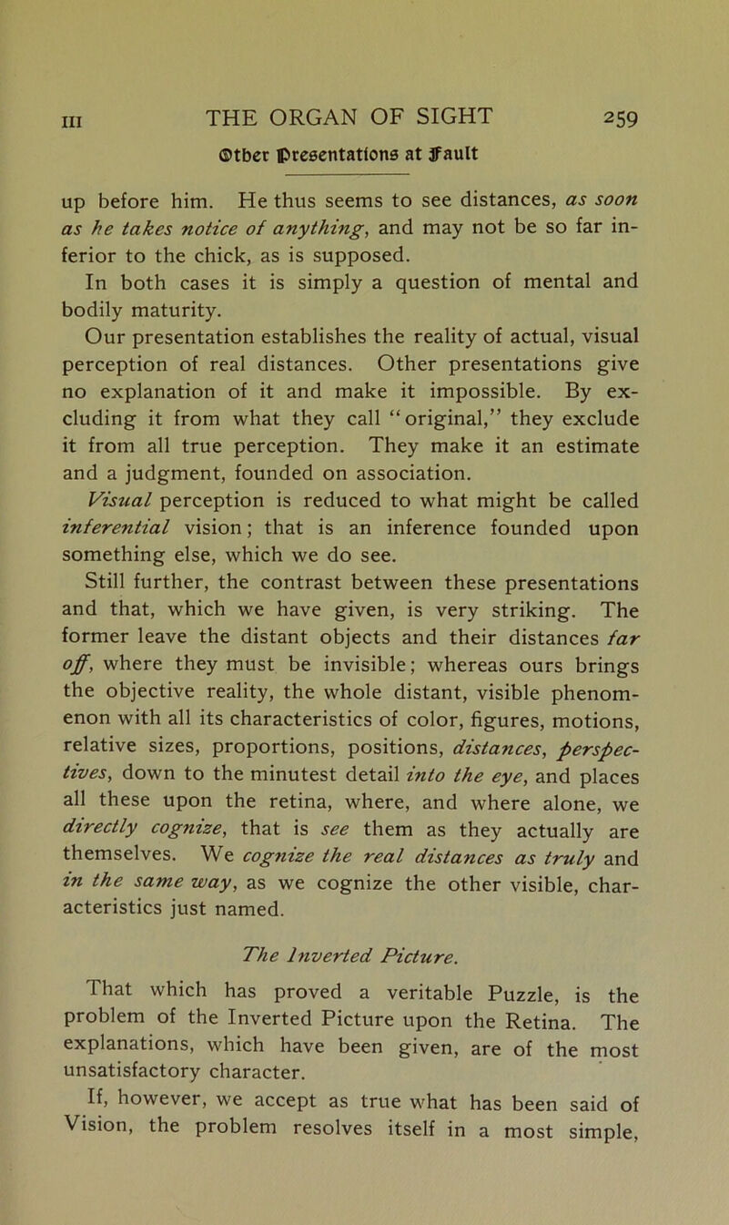 ©tbcr presentations at jfault up before him. He thus seems to see distances, as soon as he takes notice of anythi?ig, and may not be so far in- ferior to the chick, as is supposed. In both cases it is simply a question of mental and bodily maturity. Our presentation establishes the reality of actual, visual perception of real distances. Other presentations give no explanation of it and make it impossible. By ex- cluding it from what they call “original,” they exclude it from all true perception. They make it an estimate and a judgment, founded on association. Visual perception is reduced to what might be called inferential vision; that is an inference founded upon something else, which we do see. Still further, the contrast between these presentations and that, which we have given, is very striking. The former leave the distant objects and their distances far off, where they must be invisible; whereas ours brings the objective reality, the whole distant, visible phenom- enon with all its characteristics of color, figures, motions, relative sizes, proportions, positions, distances, perspec- tives, down to the minutest detail into the eye, and places all these upon the retina, where, and where alone, we directly cognize, that is see them as they actually are themselves. We cogtiize the real distances as truly and in the same way, as we cognize the other visible, char- acteristics just named. The Inverted Picture. That which has proved a veritable Puzzle, is the problem of the Inverted Picture upon the Retina. The explanations, which have been given, are of the most unsatisfactory character. If, however, we accept as true what has been said of Vision, the problem resolves itself in a most simple.
