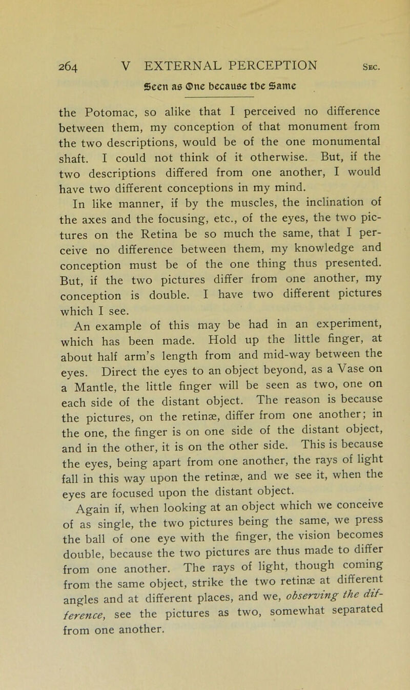 Seen ae ©nc because tbe Same the Potomac, so alike that I perceived no difference between them, my conception of that monument from the two descriptions, would be of the one monumental shaft. I could not think of it otherwise. But, if the two descriptions differed from one another, I would have two different conceptions in my mind. In like manner, if by the muscles, the inclination of the axes and the focusing, etc., of the eyes, the two pic- tures on the Retina be so much the same, that I per- ceive no difference between them, my knowledge and conception must be of the one thing thus presented. But, if the two pictures differ from one another, my conception is double. I have two different pictures which I see. An example of this may be had in an experiment, which has been made. Hold up the little finger, at about half arm’s length from and mid-way between the eyes. Direct the eyes to an object beyond, as a Vase on a Mantle, the little finger will be seen as two, one on each side of the distant object. The reason is because the pictures, on the retinae, differ from one another; in the one, the finger is on one side of the distant object, and in the other, it is on the other side. This is because the eyes, being apart from one another, the rays of light fall in this way upon the retinae, and we see it, when the eyes are focused upon the distant object. Again if, when looking at an object which we conceive of as single, the two pictures being the same, we press the ball of one eye with the finger, the vision becomes double, because the two pictures are thus made to differ from one another. The rays of light, though coming from the same object, strike the two retinae at diffeient angles and at different places, and we, observing the dif- ference, see the pictures as two, somewhat separated from one another.