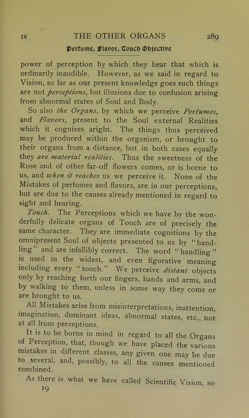 THE OTHER ORGANS perfume, Jflavor, fCoucb ©bjectfve power of perception by which they hear that which is ordinarily inaudible. However, as we said in regard to Vision, so far as our present knowledge goes such things are not perceptions, but illusions due to confusion arising from abnormal states of Soul and Body. So also the Organs, by which we perceive Perfumes, and Flavors, present to the Soul external Realities which it cognizes aright. The things thus perceived . may be produced within the organism, or brought to their organs from a distance, but in both cases equally they are material realities. Thus the sweetness of the Rose and of other far-off flowers comes, or is borne to us, and when it reaches us we perceive it. None of the Mistakes of perfumes and flavors, are in our perceptions, but are due to the causes already mentioned in regard to sight and hearing. Touch. The Perceptions which we have by the won- derfully delicate organs of Touch are of precisely the same character. They are immediate cognitions by the omnipresent Soul of objects presented to us by “hand- ling” and are infallibly correct. The word “handling” is used in the widest, and even figurative meaning including every “touch.” We perceive distant objects only by reaching forth our fingers, hands and arms, and by walking to them, unless in some way they come or are brought to us. All Mistakes arise from misinterpretations, inattention, imagination, dominant ideas, abnormal states, etc., not at all from perceptions. It is to be borne in mind in regard to all the Organs of. Perception, that, though we have placed the various mistakes in different classes, any given one may be due to several, and, possibly, to all the causes mentioned combined. As there is what we have called Scientific Vision, so