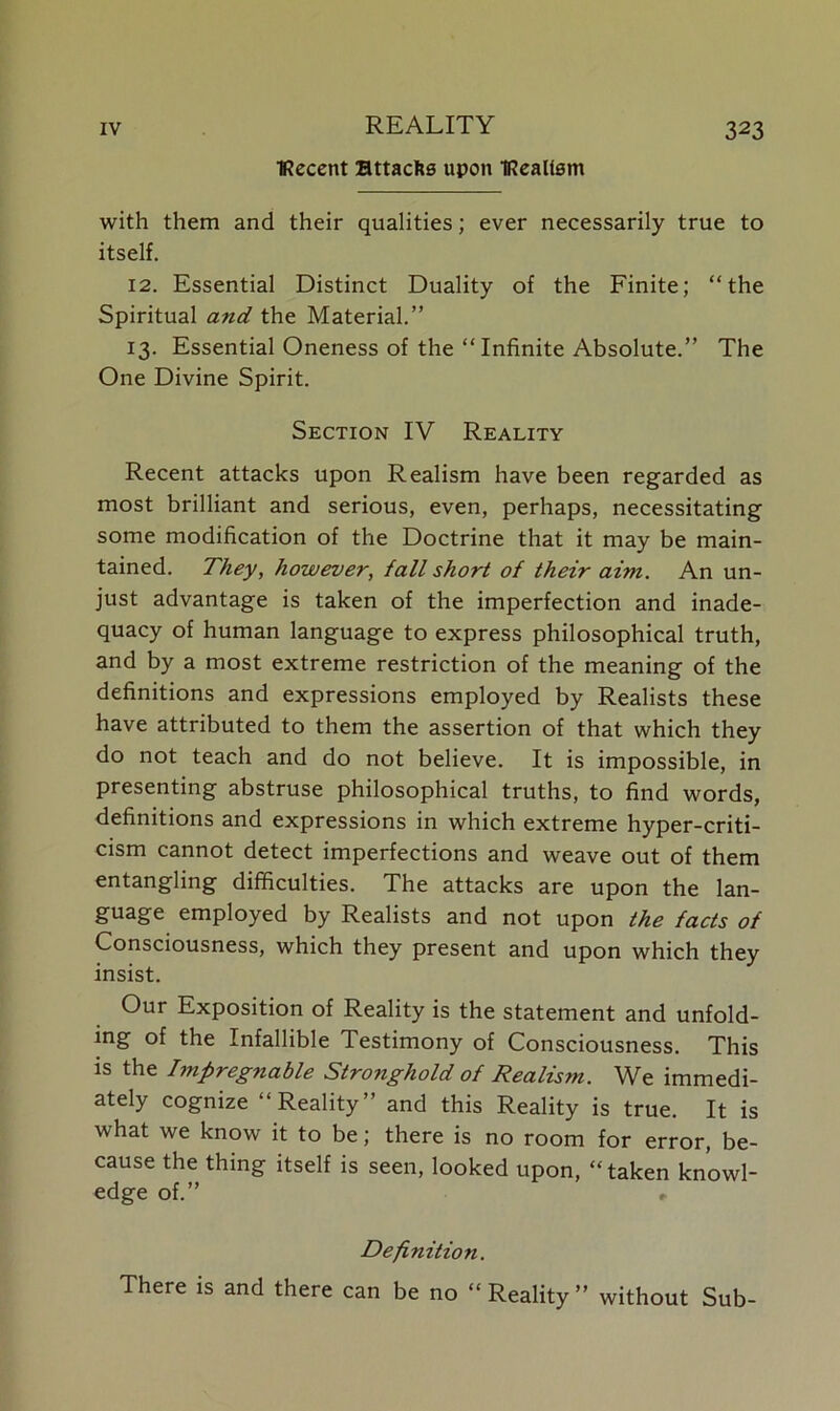 TRecent Httaclis upon TRcaltsm with them and their qualities; ever necessarily true to itself. 12. Essential Distinct Duality of the Finite; “the Spiritual and the Material.” 13. Essential Oneness of the “Infinite Absolute.” The One Divine Spirit. Section IV Reality Recent attacks upon Realism have been regarded as most brilliant and serious, even, perhaps, necessitating some modification of the Doctrine that it may be main- tained. They, however, fall short of their aim. An un- just advantage is taken of the imperfection and inade- quacy of human language to express philosophical truth, and by a most extreme restriction of the meaning of the definitions and expressions employed by Realists these have attributed to them the assertion of that which they do not teach and do not believe. It is impossible, in presenting abstruse philosophical truths, to find words, definitions and expressions in which extreme hyper-criti- cism cannot detect imperfections and weave out of them entangling difficulties. The attacks are upon the lan- guage employed by Realists and not upon the facts of Consciousness, which they present and upon which they insist. Our Exposition of Reality is the statement and unfold- ing of the Infallible Testimony of Consciousness. This is the Impregnable Stronghold of Realism. We immedi- ately cognize “Reality” and this Reality is true. It is what we know it to be; there is no room for error, be- cause the thing itself is seen, looked upon, “taken knowl- edge of.” » Definition. There is and there can be no “Reality” without Sub-